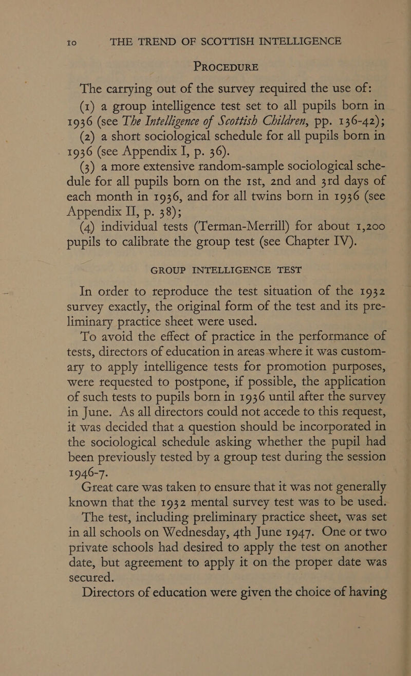 PROCEDURE The carrying out of the survey required the use of: (1) a group intelligence test set to all pupils born in 1936 (see The Intelligence of Scottish Children, pp. 136-42); (2) a short sociological schedule for all pupils born in 1936 (see Appendix I, p. 36). (3) a mote extensive random-sample sociological sche- dule for all pupils born on the 1st, 2nd and 3rd days of each month in 1936, and for all twins born in 1936 (see Appendix II, p. 38); (4) individual tests (Terman-Merrill) for about 1,200 pupils to calibrate the group test (see Chapter IV). GROUP INTELLIGENCE TEST In order to reproduce the test situation of the 1932 sutvey exactly, the original form of the test and its pre- liminary practice sheet were used. To avoid the effect of practice in the performance of tests, directors of education in areas where it was custom- aty to apply intelligence tests for promotion purposes, wete requested to postpone, if possible, the application of such tests to pupils born in 1936 until after the survey in June. As all directors could not accede to this request, it was decided that a question should be incorporated in the sociological schedule asking whether the pupil had been previously tested by a group test during the session 1946-7. Great cate was taken to ensure that it was not generally known that the 1932 mental survey test was to be used. The test, including preliminary practice sheet, was set in all schools on Wednesday, 4th June 1947. One ot two private schools had desired to apply the test on another date, but agreement to apply it on the proper date was secured. | Directors of education were given the choice of having