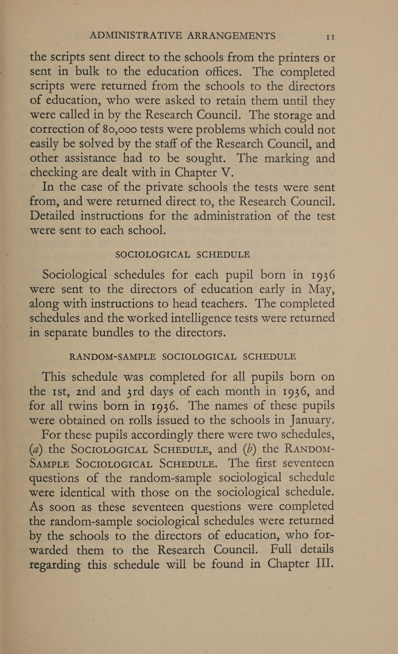 the scripts sent direct to the schools from the printers or sent in bulk to the education offices. The completed scripts were returned from the schools to the directors of education, who were asked to retain them until they were called in by the Research Council. The storage and correction of 80,000 tests were problems which could not easily be solved by the staff of the Research Council, and other assistance had to be sought. The marking and checking are dealt with in Chapter V. | In the case of the private schools the tests were sent from, and wete returned direct to, the Research Council. Detailed instructions for the administration of the test were sent to each school. SOCIOLOGICAL SCHEDULE Sociological schedules for each pupil born in 1936 wete sent to the directors of education early in May, along with instructions to head teachers. The completed schedules and the worked intelligence tests were returned in separate bundles to the directors. RANDOM-SAMPLE SOCIOLOGICAL SCHEDULE This schedule was completed for all pupils born on the 1st, 2nd and 3rd days of each month in 1936, and for all twins born in 1936. The names of these pupils wete obtained on rolls issued to the schools in January. For these pupils accordingly there were two schedules, (a) the SocroLoGicaL SCHEDULE, and (J) the RANDoM- SAMPLE SOCIOLOGICAL SCHEDULE. ‘The first seventeen questions of the random-sample sociological schedule wete identical with those on the sociological schedule. As soon as these seventeen questions were completed the random-sample sociological schedules were returned by the schools to the directors of education, who for- warded them to the Research Council. Full details tegatding this schedule will be found in Chapter HI.