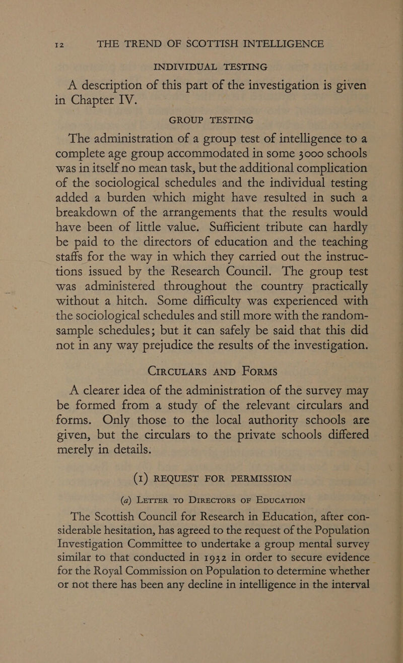 INDIVIDUAL TESTING A description of this part of the investigation is given in Chapter IV. | GROUP TESTING The administration of a group test of intelligence to a complete age group accommodated in some 3000 schools was in itself no mean task, but the additional complication of the sociological schedules and the individual testing added a burden which might have resulted in such a breakdown of the arrangements that the results would have been of little value. Sufficient tribute can hardly be paid to the directors of education and the teaching staffs for the way in which they carried out the instruc- tions issued by the Research Council. The group test was administered throughout the country practically without a hitch. Some difficulty was experienced with the sociological schedules and still more with the random- sample schedules; but it can safely be said that this did not in any way prejudice the results of the investigation. CIRCULARS AND FORMS A clearer idea of the administration of the survey may be formed from a study of the relevant circulars and forms. Only those to the local authority schools ate given, but the circulars to the private schools spe merely in details. (1) REQUEST FOR PERMISSION (2) LeTTER TO DrREcTORS OF EDUCATION The Scottish Council for Research in Education, after con- siderable hesitation, has agreed to the request of the Population Investigation Committee to undertake a group mental survey similar to that conducted in 1932 in order to secure evidence — for the Royal Commission on Population to determine whether ot not there has been any decline in intelligence in the interval