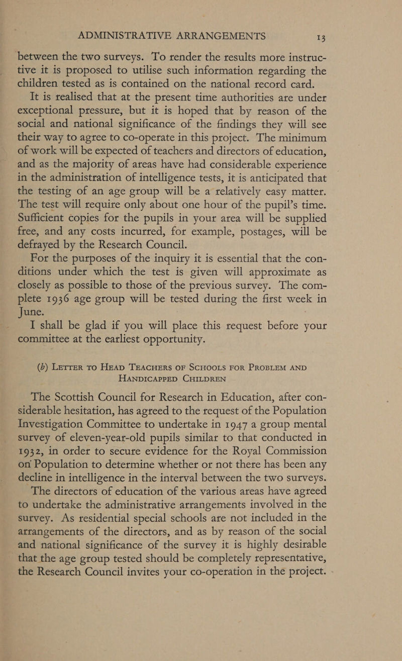 between the two surveys. To render the results more instruc- tive it is proposed to utilise such information regarding the children tested as is contained on the national record card. It is realised that at the present time authorities are under exceptional pressure, but it is hoped that by reason of the social and national significance of the findings they will see their way to agree to co-operate in this project. The minimum of work will be expected of teachers and directors of education, and as the majority of areas have had considerable experience in the administration of intelligence tests, it is anticipated that the testing of an age group will be a relatively easy matter. The test will require only about one hour of the pupil’s time. Sufficient copies for the pupils in your area will be supplied free, and any costs incurred, for example, postages, will be defrayed by the Research Council. For the purposes of the inquiry it is essential that the con- ditions under which the test is given will approximate as closely as possible to those of the previous survey. The com- plete 1936 age group will be tested during the first week in June. I shall be glad if you will place this request pore your committee at the earliest opportunity. (&gt;) LETTER TO HEAD TEACHERS OF SCHOOLS FOR PROBLEM AND HANDICAPPED CHILDREN The Scottish Council for Research in Education, after con- siderable hesitation, has agreed to the request of the Population Investigation Committee to undertake in 1947 a group mental survey of eleven-year-old pupils similar to that conducted in 1932, in order to secure evidence for the Royal Commission on Population to determine whether or not there has been any decline in intelligence in the interval between the two surveys. The directors of education of the various areas have agreed to undertake the administrative arrangements involved in the survey. As residential special schools are not included in the arrangements of the directors, and as by reason of the social and national significance of the survey it is highly desirable _ that the age group tested should be completely representative, the Research Council invites your co-operation in the project.