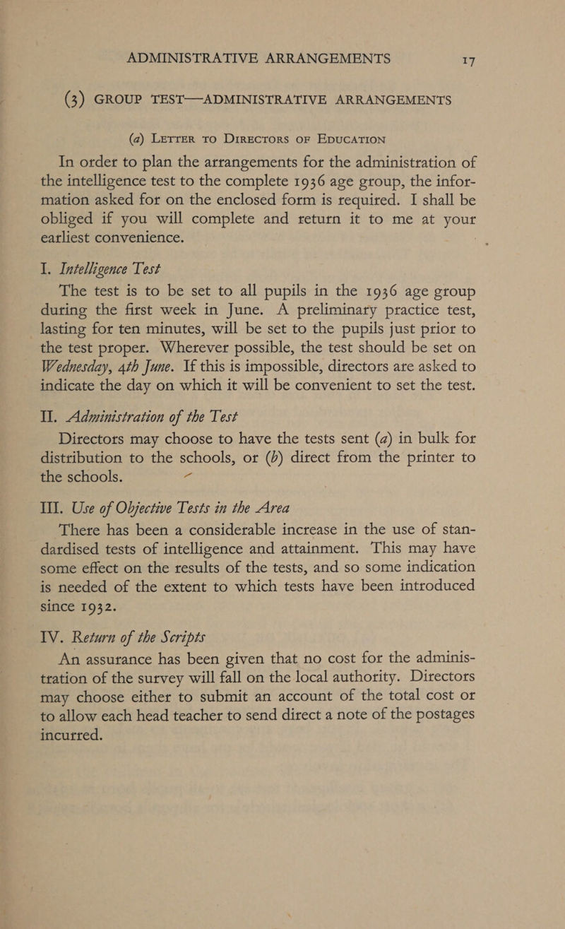 (3) GROUP TEST—ADMINISTRATIVE ARRANGEMENTS (2) Lerrer to Directors oF EDUCATION In order to plan the arrangements for the administration of the intelligence test to the complete 1936 age group, the infor- mation asked for on the enclosed form is required. I shall be obliged if you will complete and return it to me at your earliest convenience. 7 I. Intelligence Test The test is to be set to all pupils in the 1936 age group during the first week in June. A preliminary practice test, lasting for ten minutes, will be set to the pupils just prior to the test proper. Wherever possible, the test should be set on Wednesday, 4th June. Vf this is impossible, directors are asked to indicate the day on which it will be convenient to set the test. Il. Administration of the Test Directors may choose to have the tests sent (a) in bulk for distribution to the schools, or (d) direct from the printer to the schools. &lt;4 III. Use of Objective Tests in the Area There has been a considerable increase in the use of stan- dardised tests of intelligence and attainment. This may have some effect on the results of the tests, and so some indication is needed of the extent to which tests have been introduced since 1932. IV. Return of the Scripts An assurance has been given that no cost for the adminis- tration of the survey will fall on the local authority. Directors may choose either to submit an account of the total cost or to allow each head teacher to send direct a note of the postages incurred.