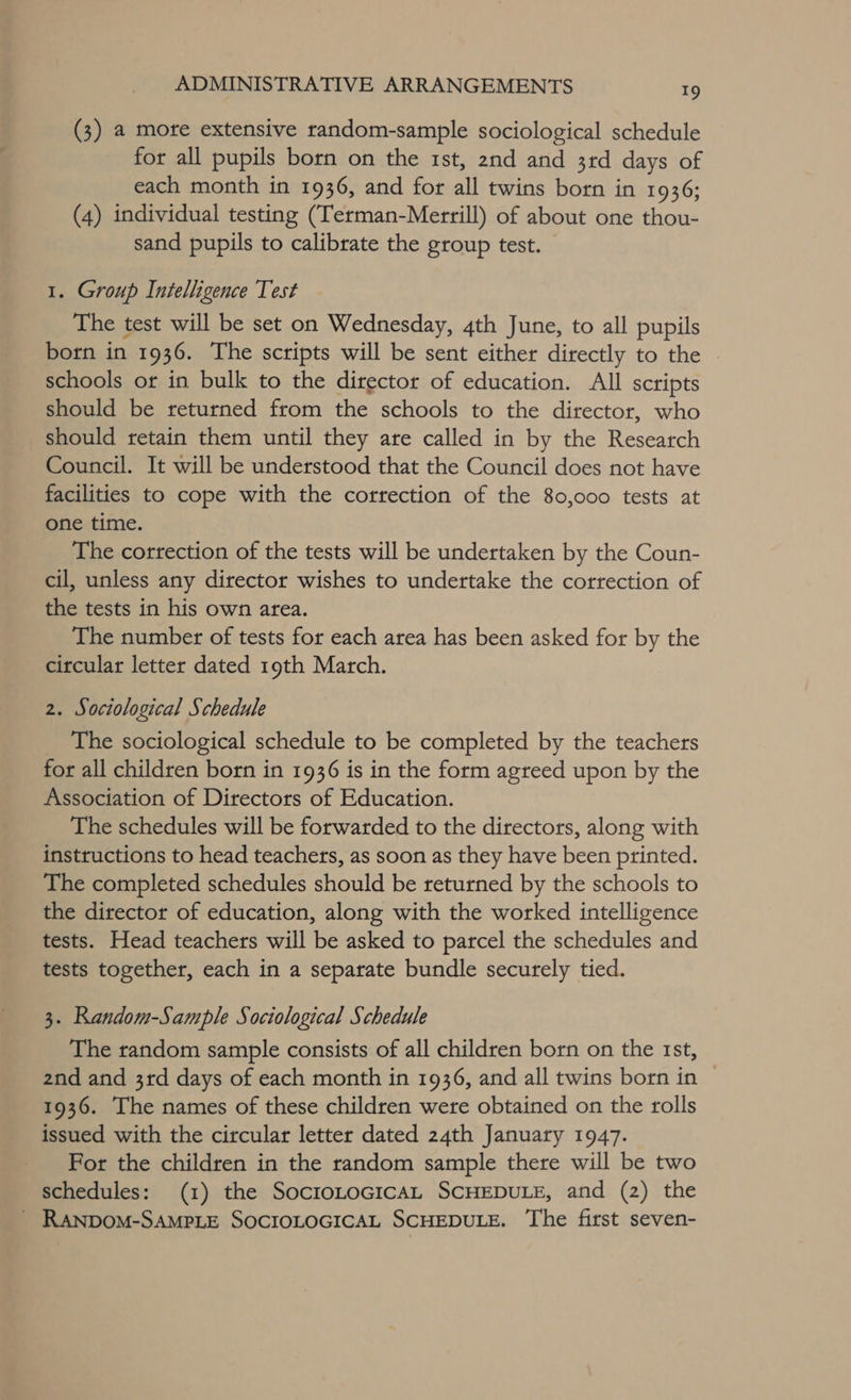 (3) a mote extensive random-sample sociological schedule for all pupils born on the rst, 2nd and 3rd days of each month in 1936, and for all twins born in 1936; (4) individual testing (Terman-Merrill) of about one thou- sand pupils to calibrate the group test. — 1. Group Intelligence Test The test will be set on Wednesday, 4th June, to all pupils born in 1936. The scripts will be sent either directly to the | schools or in bulk to the director of education. All scripts should be returned from the schools to the director, who should retain them until they are called in by the Research Council. It will be understood that the Council does not have facilities to cope with the correction of the 80,000 tests at one time. The correction of the tests will be undertaken by the Coun- cil, unless any director wishes to undertake the correction of the tests in his own area. The number of tests for each area has been asked for by the circular letter dated 19th March. 2. Sociological Schedule The sociological schedule to be completed by the teachers for all children born in 1936 is in the form agreed upon by the Association of Directors of Education. The schedules will be forwarded to the directors, along with instructions to head teachers, as soon as they have been printed. The completed schedules should be returned by the schools to the director of education, along with the worked intelligence tests. Head teachers will be asked to parcel the schedules and tests together, each in a separate bundle securely tied. 3. Random-Sample Sociological Schedule The random sample consists of all children born on the 1st, 2nd and 3rd days of each month in 1936, and all twins born in 1936. The names of these children were obtained on the rolls issued with the circular letter dated 24th January 1947. For the children in the random sample there will be two schedules: (1) the SoctoLoGcicaL SCHEDULE, and (2) the _ RANDOoM-SAMPLE SOCIOLOGICAL SCHEDULE. The first seven-