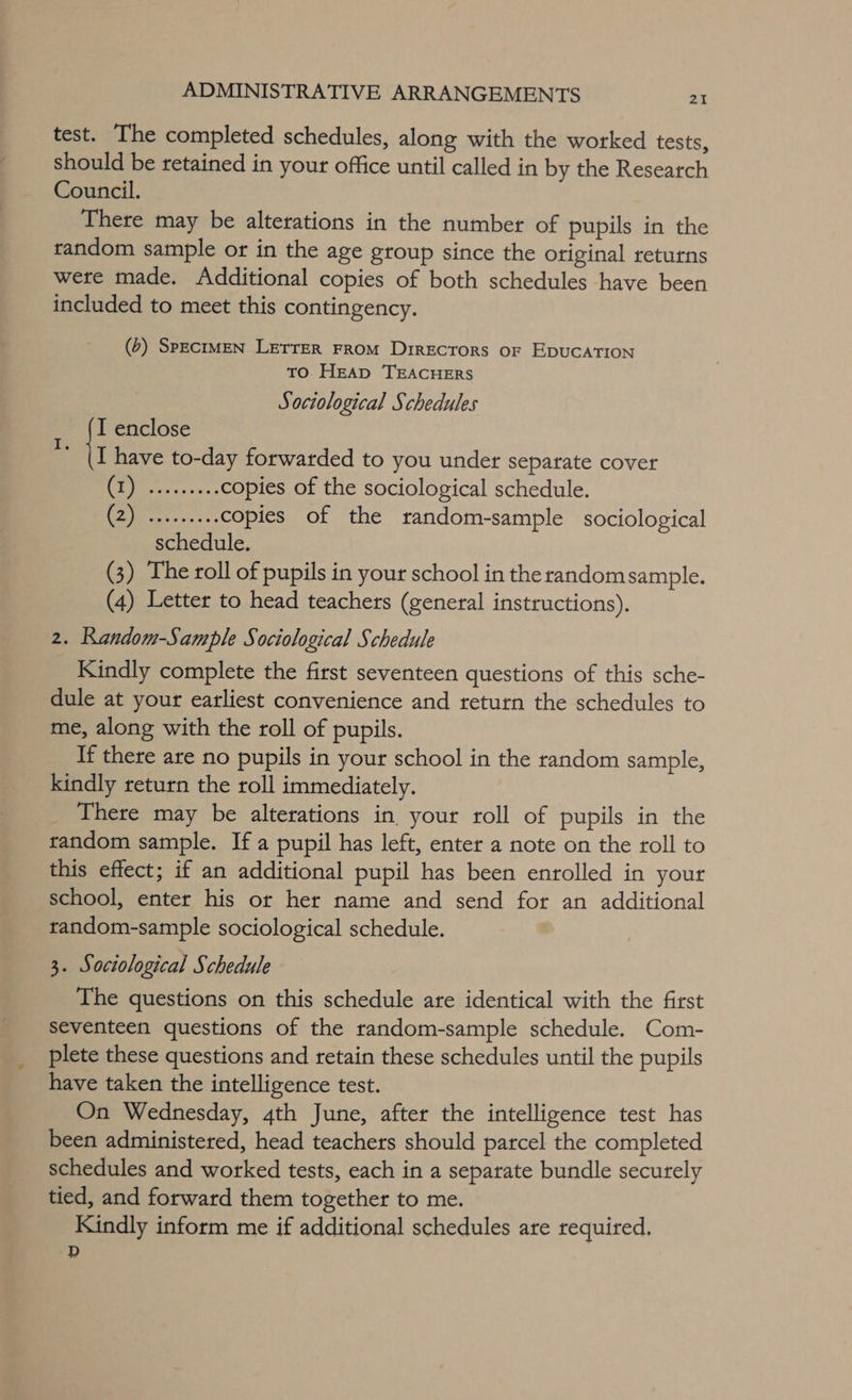 test. The completed schedules, along with the worked tests, should be retained in your office until called in by the Research Council. There may be alterations in the number of pupils in the random sample or in the age group since the Otiginal returns were made. Additional copies of both schedules have been included to meet this contingency. (2) SpEcIMEN LETTER FROM DrrEcTorS oF EDUCATION TO HEAD TEACHERS Sociological Schedules I enclose i have to-day forwarded to you under separate cover Cea c es recs copies of the sociological schedule. tha pnp copies of the random-sample sociological schedule. (3) The roll of pupils in your school in the randomsample. (4) Letter to head teachers (general instructions). 2. Random-Sample Sociological Schedule Kindly complete the first seventeen questions of this sche- dule at your earliest convenience and return the schedules to me, along with the roll of pupils. If there are no pupils in your school in the random sample, kindly return the roll immediately. There may be alterations in your roll of pupils in the random sample. If a pupil has left, enter a note on the roll to this effect; if an additional pupil has been enrolled in your school, enter his or her name and send for an additional tandom-sample sociological schedule. 3. Sociological Schedule The questions on this schedule are identical with the first seventeen questions of the random-sample schedule. Com- plete these questions and retain these schedules until the pupils have taken the intelligence test. On Wednesday, 4th June, after the intelligence test has been administered, head teachers should parcel the completed _ schedules and worked tests, each in a separate bundle securely tied, and forward them together to me. Kindly inform me if additional schedules are required. D