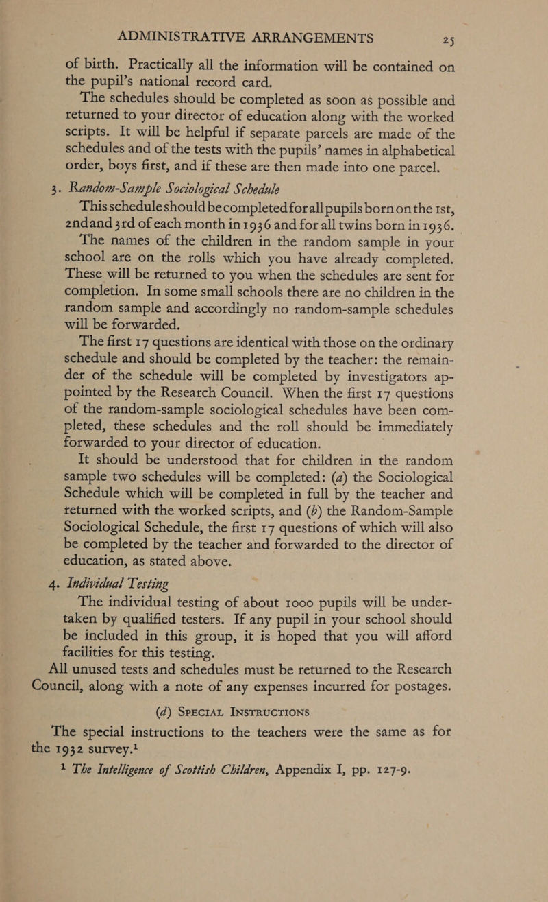 of birth. Practically all the information will be contained on the pupil’s national record card. The schedules should be completed as soon as possible and returned to your director of education along with the worked scripts. It will be helpful if separate parcels are made of the schedules and of the tests with the pupils’ names in alphabetical order, boys first, and if these are then made into one parcel. 3. Random-Sample Sociological Schedule This schedule should becompleted forall pupils born on the rst, zndand 3rd of each month in 1936 and for all twins born in1936. The names of the children in the random sample in your school are on the rolls which you have already completed. These will be returned to you when the schedules are sent for completion. In some small schools there are no children in the random sample and accordingly no random-sample schedules will be forwarded. The first 17 questions are identical with those on the ordinary schedule and should be completed by the teacher: the remain- der of the schedule will be completed by investigators ap- pointed by the Research Council. When the first 17 questions of the random-sample sociological schedules have been com- pleted, these schedules and the roll should be immediately forwarded to your director of education. It should be understood that for children in the random sample two schedules will be completed: (a) the Sociological Schedule which will be completed in full by the teacher and returned with the worked scripts, and (b) the Random-Sample Sociological Schedule, the first 17 questions of which will also be completed by the teacher and forwarded to the director of education, as stated above. 4. Individual Testing The individual testing of about 1000 pupils will be under- taken by qualified testers. If any pupil in your school should be included in this group, it is hoped that you will afford facilities for this testing. All unused tests and schedules must be returned to the Research Council, along with a note of any expenses incurred for postages. (d@) SpEcIAL INSTRUCTIONS The special instructions to the teachers were the same as for the 1932 survey.} 1 The Intelligence of Scottish Children, Appendix I, pp. 127-9.