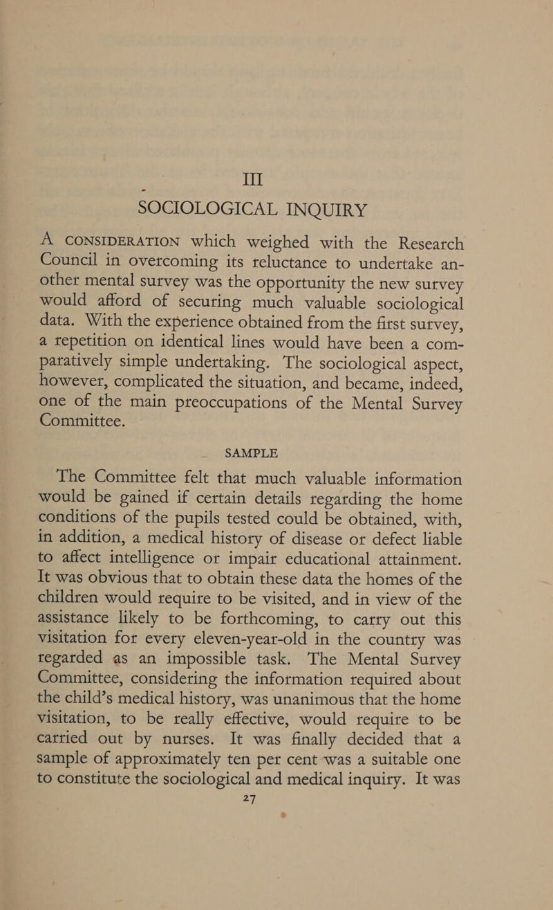 IIT SOCIOLOGICAL INQUIRY A. CONSIDERATION which weighed with the Research Council in overcoming its reluctance to undertake an- other mental survey was the opportunity the new sutvey would afford of securing much valuable sociological data. With the experience obtained from the first survey, a tepetition on identical lines would have been a com- patatively simple undertaking. The sociological aspect, however, complicated the situation, and became, indeed, one of the main preoccupations of the Mental Survey Committee. SAMPLE The Committee felt that much valuable information would be gained if certain details regarding the home conditions of the pupils tested could be obtained, with, in addition, a medical history of disease or defect liable to affect intelligence or impair educational attainment. It was obvious that to obtain these data the homes of the children would requite to be visited, and in view of the assistance likely to be forthcoming, to carry out this visitation for every eleven-year-old in the country was tegatded as an impossible task. The Mental Survey Committee, considering the information required about the child’s medical history, was unanimous that the home Visitation, to be really effective, would require to be cattied out by nurses. It was finally decided that a sample of approximately ten per cent was a suitable one to constitute the sociological and medical inquiry. It was 27 +