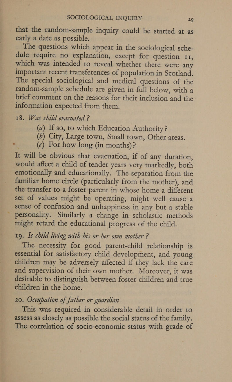 that the random-sample inquity could be statted at as eatly a date as possible. The questions which appear in the sociological sche- dule require no explanation, except for question 11, which was intended to reveal whether there were any important recent transferences of population in Scotland. The special sociological and medical questions of the random-sample schedule ate given in full below, with a brief comment on the reasons for their inclusion and the information expected from them. 18. Was child evacuated ? (a) If so, to which Education Authority ? (2) City, Large town, Small town, Other areas. o (¢) For how long (in months)? It will be obvious that evacuation, if of any duration, would affect a child of tender yeats very markedly, both emotionally and educationally. The separation from the familiar home circle (particularly from the mother), and the transfer to a foster parent in whose home a different set of values might be operating, might well cause a sense of confusion and unhappiness in any but a stable ' personality. Similarly a change in scholastic methods might retard the educational progress of the child. 19. Is child living with his or her own mother ? The necessity for good patent-child relationship is essential for satisfactory child development, and young children may be adversely affected if they lack the care and supervision of their own mother. Moreover, it was desirable to distinguish between foster children and true children in the home. 20. Occupation of father or guardian This was required in considerable detail in order to assess as closely as possible the social status of the family. The correlation of socio-economic status with grade of