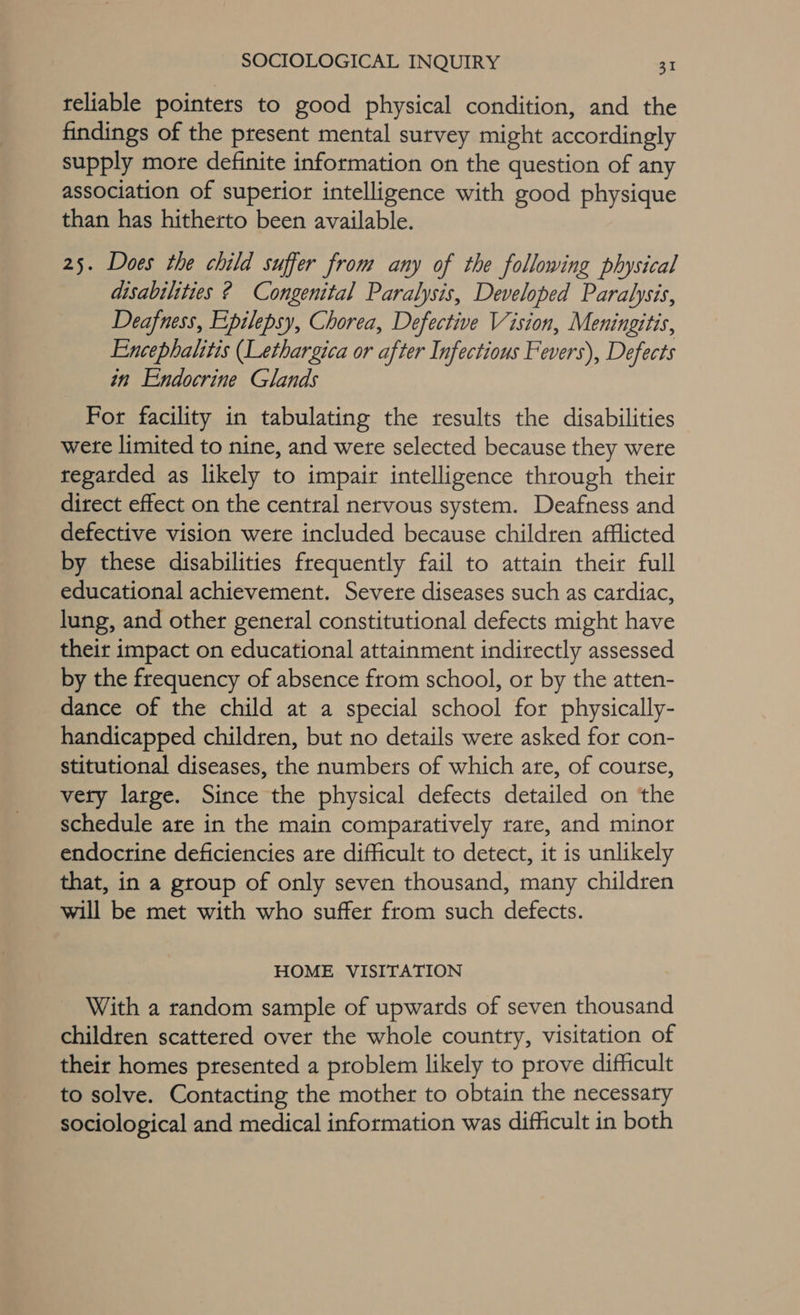 teliable pointers to good physical condition, and the findings of the present mental survey might accordingly supply more definite information on the question of any association of superior intelligence with good physique than has hitherto been available. 25. Does the child suffer from any of the following physical disabilities ? Congenital Paralysis, Developed Paralysis, Deafness, Epilepsy, Chorea, Defective Vision, Meningitis, Encephalitis (Lethargica or after Infectious Fevers), Defects in Endocrine Glands For facility in tabulating the results the disabilities were limited to nine, and were selected because they were regarded as likely to impair intelligence through their direct effect on the central nervous system. Deafness and defective vision were included because children afflicted by these disabilities frequently fail to attain their full educational achievement. Severe diseases such as cardiac, lung, and other general constitutional defects might have their impact on educational attainment indirectly assessed by the frequency of absence from school, or by the atten- dance of the child at a special school for physically- handicapped children, but no details wete asked for con- stitutional diseases, the numbers of which are, of course, vety large. Since the physical defects detailed on the schedule are in the main comparatively rare, and minor endocrine deficiencies are difficult to detect, it is unlikely that, in a group of only seven thousand, many children will be met with who suffer from such defects. HOME VISITATION With a random sample of upwards of seven thousand children scattered over the whole country, visitation of their homes presented a problem likely to prove difficult to solve. Contacting the mother to obtain the necessary sociological and medical information was difficult in both