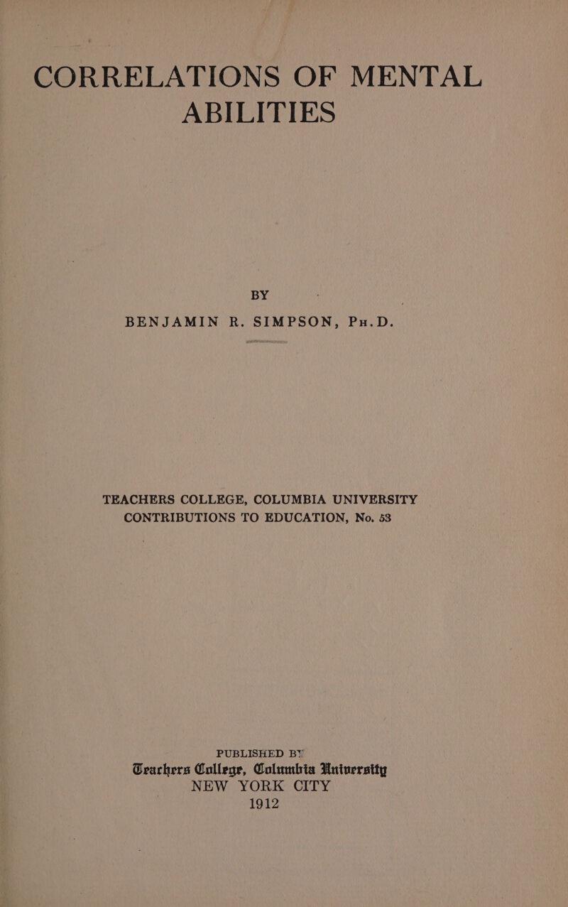 CORRELATIONS OF MENTAL ABILITIES BY | BENJAMIN R. SIMPSON, Pu.D. TEACHERS COLLEGE, COLUMBIA UNIVERSITY CONTRIBUTIONS TO EDUCATION, No. 53 PUBLISHED BY CGearhers College, Columbia University NEW YORK CITY 1912