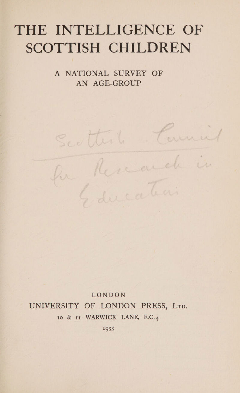 THE INTELLIGENCE OF SCOTTISH CHILDREN A NATIONAL SURVEY OF AN AGE-GROUP LONDON UNIVERSITY OF LONDON PRESS, Ltop. io &amp; 11 WARWICK LANE, E.C.4 1933