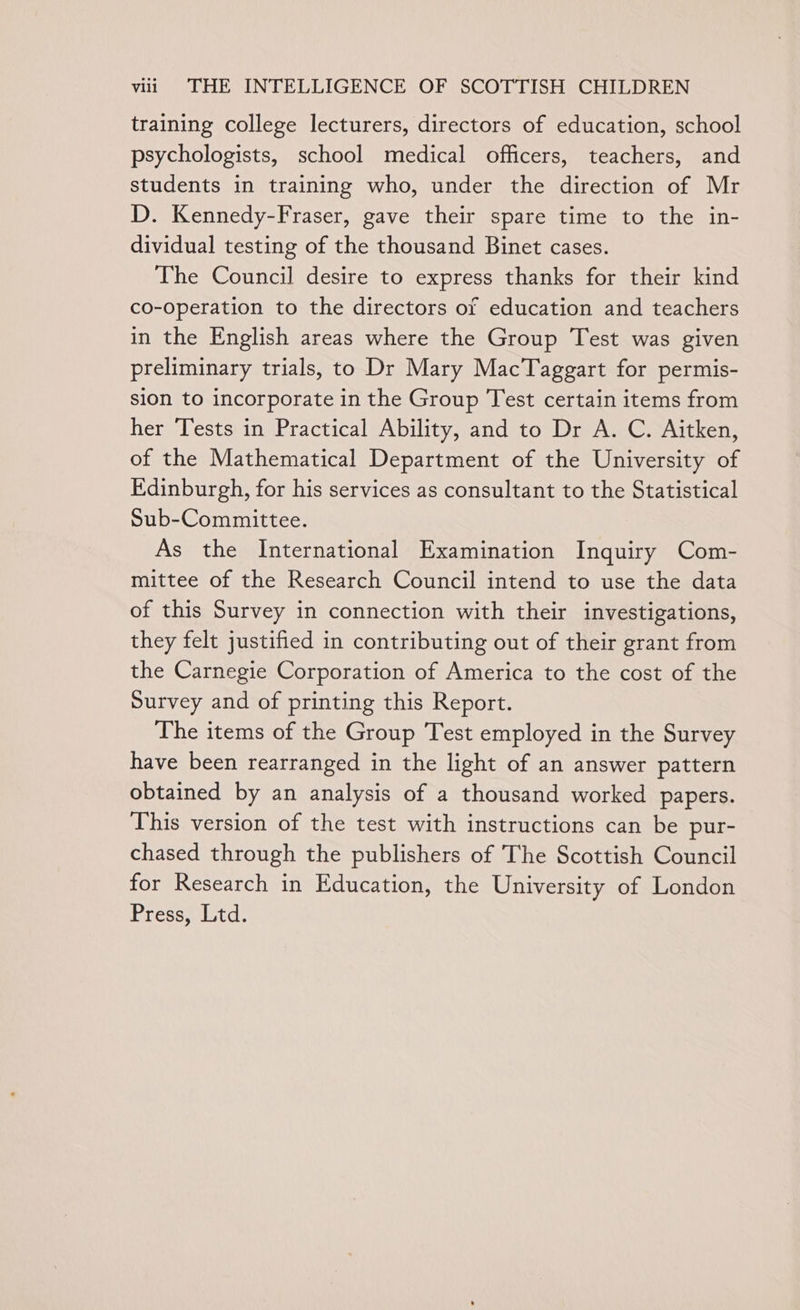 training college lecturers, directors of education, school psychologists, school medical officers, teachers, and students in training who, under the direction of Mr D. Kennedy-Fraser, gave their spare time to the in- dividual testing of the thousand Binet cases. The Council desire to express thanks for their kind co-operation to the directors of education and teachers in the English areas where the Group Test was given preliminary trials, to Dr Mary MacTaggart for permis- sion to incorporate in the Group Test certain items from her Tests in Practical Ability, and to Dr A. C. Aitken, of the Mathematical Department of the University of Edinburgh, for his services as consultant to the Statistical Sub-Committee. As the International Examination Inquiry Com- mittee of the Research Council intend to use the data of this Survey in connection with their investigations, they felt justified in contributing out of their grant from the Carnegie Corporation of America to the cost of the Survey and of printing this Report. The items of the Group Test employed in the Survey have been rearranged in the light of an answer pattern obtained by an analysis of a thousand worked papers. This version of the test with instructions can be pur- chased through the publishers of The Scottish Council for Research in Education, the University of London Press, Ltd.