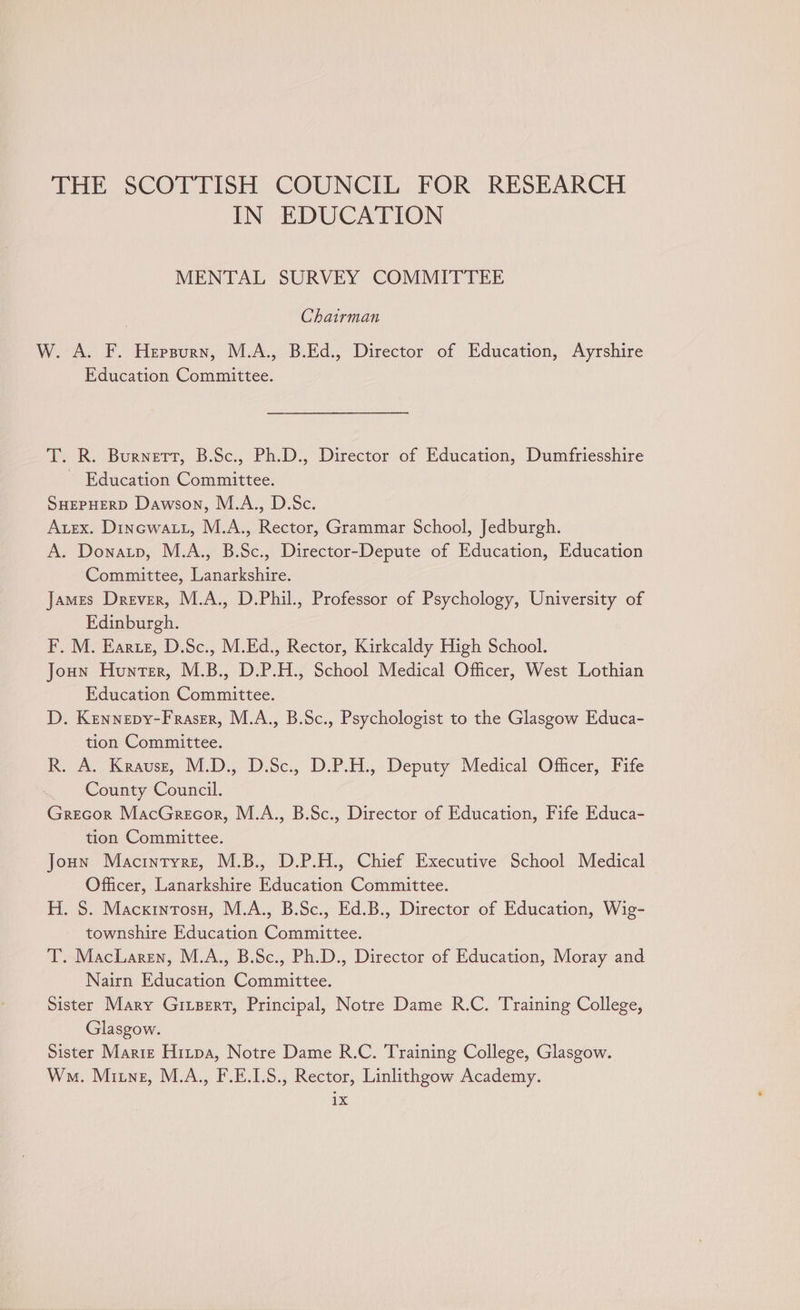 THE SCOTTISH COUNCIL FOR RESEARCH IN EDUCATION MENTAL SURVEY COMMITTEE Chairman W. A. F. Hersurn, M.A., B.Ed., Director of Education, Ayrshire Education Committee. T. R. Burnett, B.Sc., Ph.D., Director of Education, Dumfriesshire ~ Education Committee. SHEPHERD Dawson, M.A., D.Sc. Auex. Dinewatt, M.A., Rector, Grammar School, Jedburgh. A. Donatp, M.A., B.Sc., Director-Depute of Education, Education Committee, Lanarkshire. James Drever, M.A., D.Phil., Professor of Psychology, University of Edinburgh. F. M. Earzz, D.Sc., M.Ed., Rector, Kirkcaldy High School. Joun Hunter, M.B., D.P.H., School Medical Officer, West Lothian Education Committee. D. Kennepy-Fraser, M.A., B.Sc., Psychologist to the Glasgow Educa- tion Committee. R. A. Krause, M.D. D.Sc., D.P.H., Deputy Medical Officer, Fife County Council. Grecor MacGrecor, M.A., B.Sc., Director of Education, Fife Educa- tion Committee. Joun Macintyre, M.B., D.P.H., Chief Executive School Medical Officer, Lanarkshire Education Committee. H. S. Macxinrosu, M.A., B.Sc., Ed.B., Director of Education, Wig- townshire Education Committee. T. MacLaren, M.A., B.Sc., Ph.D., Director of Education, Moray and Nairn Education Committee. Sister Mary Giizert, Principal, Notre Dame R.C. Training College, Glasgow. Sister Marie Hitpa, Notre Dame R.C. Training College, Glasgow. Wo. Mine, M.A., F.E.LS., Rector, Linlithgow Academy. 1X