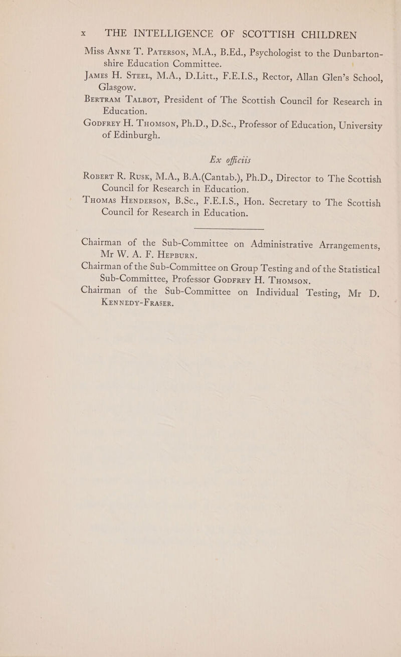 Miss Anne T. Paterson, M.A., B.Ed., Psychologist to the Dunbarton- shire Education Committee. James H. Steer, M.A., D.Litt., F.E.1.S., Rector, Allan Glen’s School, Glasgow. Bertram Taxsot, President of The Scottish Council for Research in Education. Goprrey H. Tuomson, Ph.D., D.Sc., Professor of Education, University of Edinburgh. Ex offictis Rosert R. Rusx, M.A., B.A.(Cantab.), Ph.D., Director to The Scottish Council for Research in Education. Tuomas Henperson, B.Sc., F.E.I.S., Hon. Secretary to The Scottish Council for Research in Education. Chairman of the Sub-Committee on Administrative Arrangements, Mr W. A. F. Hepsurn. Chairman of the Sub-Committee on Group Testing and of the Statistical Sub-Committee, Professor Goprrey H. Tuomson. Chairman of the Sub-Committee on Individual Testing, Mr D. KeEnNeEpDy-FRaser,