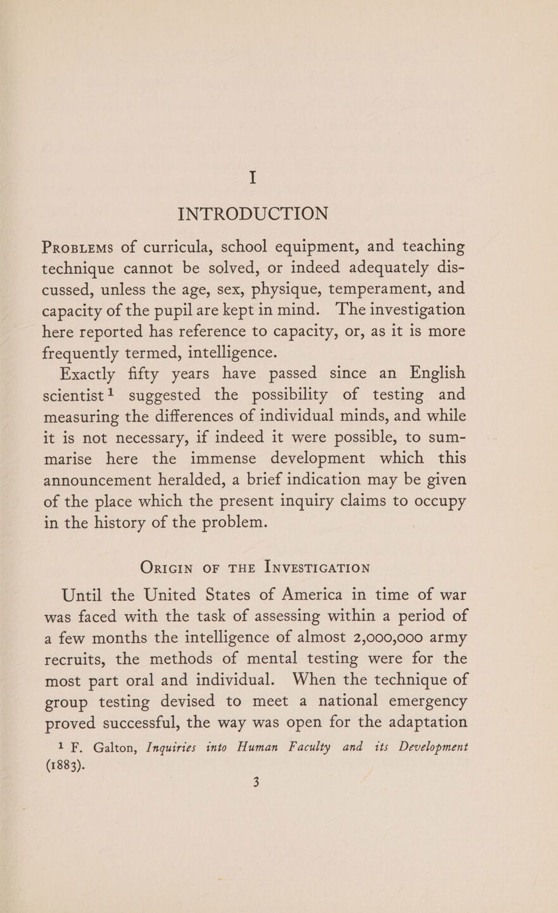 I INTRODUCTION Prosiems of curricula, school equipment, and teaching technique cannot be solved, or indeed adequately dis- cussed, unless the age, sex, physique, temperament, and capacity of the pupilare keptin mind. The investigation here reported has reference to capacity, or, as it is more frequently termed, intelligence. Exactly fifty years have passed since an English scientist! suggested the possibility of testing and measuring the differences of individual minds, and while it is not necessary, if indeed it were possible, to sum- marise here the immense development which this announcement heralded, a brief indication may be given of the place which the present inquiry claims to occupy in the history of the problem. ORIGIN OF THE INVESTIGATION Until the United States of America in time of war was faced with the task of assessing within a period of a few months the intelligence of almost 2,000,000 army recruits, the methods of mental testing were for the most part oral and individual. When the technique of group testing devised to meet a national emergency proved successful, the way was open for the adaptation 1 EF, Galton, Inquiries into Human Faculty and 1ts Development (1883).