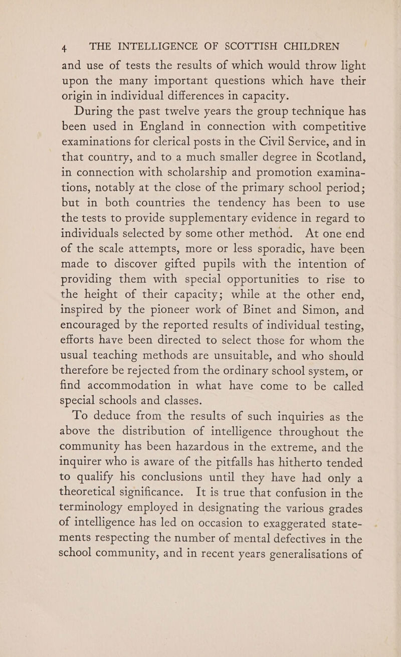 and use of tests the results of which would throw light upon the many important questions which have their origin in individual differences in capacity. During the past twelve years the group technique has been used in England in connection with competitive examinations for clerical posts in the Civil Service, and in that country, and to a much smaller degree in Scotland, in connection with scholarship and promotion examina- tions, notably at the close of the primary school period; but in both countries the tendency has been to use the tests to provide supplementary evidence in regard to individuals selected by some other method. At one end of the scale attempts, more or less sporadic, have been made to discover gifted pupils with the intention of providing them with special opportunities to rise to the height of their capacity; while at the other end, inspired by the pioneer work of Binet and Simon, and encouraged by the reported results of individual testing, efforts have been directed to select those for whom the usual teaching methods are unsuitable, and who should therefore be rejected from the ordinary school system, or find accommodation in what have come to be called special schools and classes. To deduce from the results of such inquiries as the above the distribution of intelligence throughout the community has been hazardous in the extreme, and the inquirer who is aware of the pitfalls has hitherto tended to qualify his conclusions until they have had only a theoretical significance. It is true that confusion in the terminology employed in designating the various grades of intelligence has led on occasion to exaggerated state- ments respecting the number of mental defectives in the school community, and in recent years generalisations of