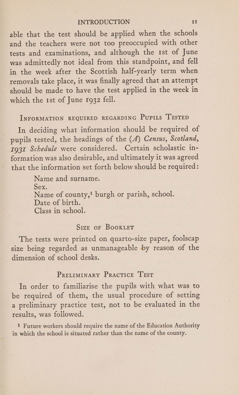 able that the test should be applied when the schools and the teachers were not too preoccupied with other tests and examinations, and although the 1st of June was admittedly not ideal from this standpoint, and fell in the week after the Scottish half-yearly term when removals take place, it was finally agreed that an attempt should be made to have the test applied in the week in which the 1st of June f932 fell. INFORMATION REQUIRED REGARDING Pupizs TESTED In deciding what information should be required of pupils tested, the headings of the (4) Census, Scotland, 1931 Schedule were considered. Certain scholastic in- formation was also desirable, and ultimately it was agreed that the information set forth below should be required: Name and surname. Sex. Name of county,! burgh or parish, school. Date of birth. Class in school. S1zE OF BOOKLET The tests were printed on quarto-size paper, foolscap size being regarded as unmanageable by reason of the dimension of school desks. PRELIMINARY Practice TEst In order to familiarise the pupils with what was to be required of them, the usual procedure of setting a preliminary practice test, not to be evaluated in the results, was followed. 1 Future workers should require the name of the Education Authority in which the school is situated rather than the name of the county.