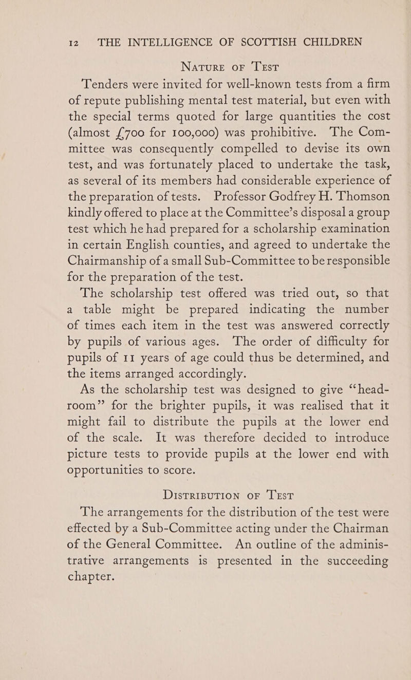 Nature oF TEst Tenders were invited for well-known tests from a firm of repute publishing mental test material, but even with the special terms quoted for large quantities the cost (almost £700 for 100,000) was prohibitive. The Com- mittee was consequently compelled to devise its own test, and was fortunately placed to undertake the task, as several of its members had considerable experience of the preparation of tests. Professor Godfrey H. Thomson kindly offered to place at the Committee’s disposal a group test which he had prepared for a scholarship examination in certain English counties, and agreed to undertake the Chairmanship of a small Sub-Committee to be responsible for the preparation of the test. The scholarship test offered was tried out, so that a table might be prepared indicating the number of times each item in the test was answered correctly by pupils of various ages. The order of difficulty for pupils of 11 years of age could thus be determined, and the items arranged accordingly. As the scholarship test was designed to give ‘‘head- room” for the brighter pupils, it was realised that it might fail to distribute the pupils at the lower end of the scale. It was therefore decided to introduce picture tests to provide pupils at the lower end with opportunities to score. DisTRIBUTION OF TEsT The arrangements for the distribution of the test were effected by a Sub-Committee acting under the Chairman of the General Committee. An outline of the adminis- trative arrangements is presented in the succeeding chapter.