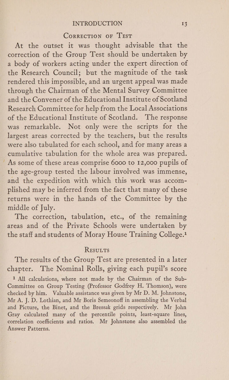 ~ CorRECTION OF TEST At the outset it was thought advisable that the correction of the Group Test should be undertaken by a body of workers acting under the expert direction of the Research Council; but the magnitude of the task rendered this impossible, and an urgent appeal was made through the Chairman of the Mental Survey Committee and the Convener of the Educational Institute of Scotland Research Committee for help from the Local Associations of the Educational Institute of Scotland. ‘The response was remarkable. Not only were the scripts for the largest areas corrected by the teachers, but the results were also tabulated for each school, and for many areas a cumulative tabulation for the whole area was prepared. As some of these areas comprise 6000 to 12,000 pupils of the age-group tested the labour involved was immense, and the expedition with which this work was accom- plished may be inferred from the fact that many of these returns were in the hands of the Committee by the middle of July. The correction, tabulation, etc., of the remaining areas and of the Private Schools were undertaken by the staff and students of Moray House Training College.1 REsuLts The results of the Group Test are presented in a later chapter. The Nominal Rolls, giving each pupil’s score 1 All calculations, where not made by the Chairman of the Sub- Committee on Group Testing (Professor Godfrey H. Thomson), were checked by him. Valuable assistance was given by Mr D. M. Johnstone, Mr A. J. D. Lothian, and Mr Boris Semeonoff in assembling the Verbal and Picture, the Binet, and the Bressak grids respectively. Mr John Gray calculated many of the percentile points, least-square lines, correlation coefficients and ratios. Mr Johnstone also assembled the Answer Patterns.