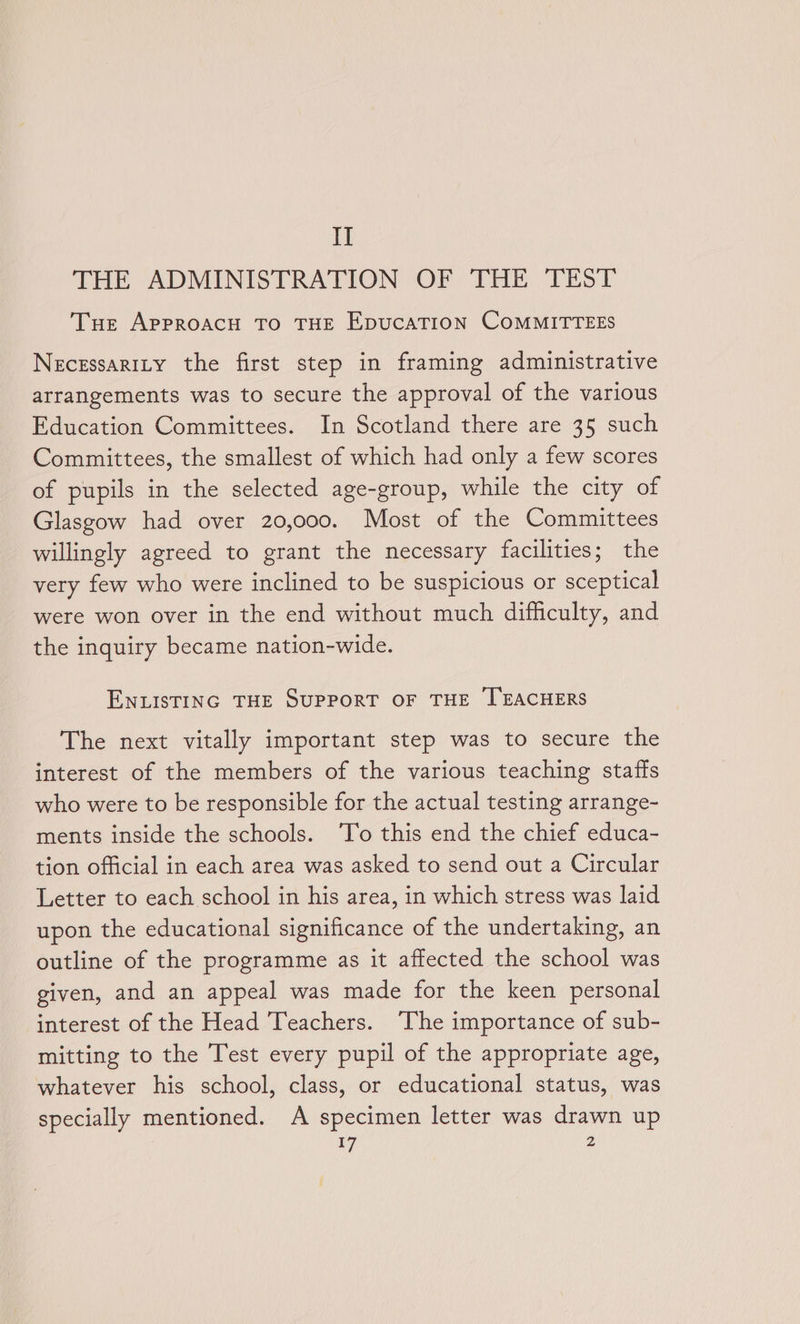 I] THE ADMINISTRATION OF THE TEST Tue APPROACH TO THE EpucAaTION COMMITTEES NecEssaRILY the first step in framing administrative arrangements was to secure the approval of the various Education Committees. In Scotland there are 35 such Committees, the smallest of which had only a few scores of pupils in the selected age-group, while the city of Glasgow had over 20,000. Most of the Committees willingly agreed to grant the necessary facilities; the very few who were inclined to be suspicious or sceptical were won over in the end without much difficulty, and the inquiry became nation-wide. ENLISTING THE SUPPORT OF THE TEACHERS The next vitally important step was to secure the interest of the members of the various teaching staffs who were to be responsible for the actual testing arrange- ments inside the schools. ‘To this end the chief educa- tion official in each area was asked to send out a Circular Letter to each school in his area, in which stress was laid upon the educational significance of the undertaking, an outline of the programme as it affected the school was given, and an appeal was made for the keen personal interest of the Head Teachers. The importance of sub- mitting to the Test every pupil of the appropriate age, whatever his school, class, or educational status, was specially mentioned. A specimen letter was drawn up