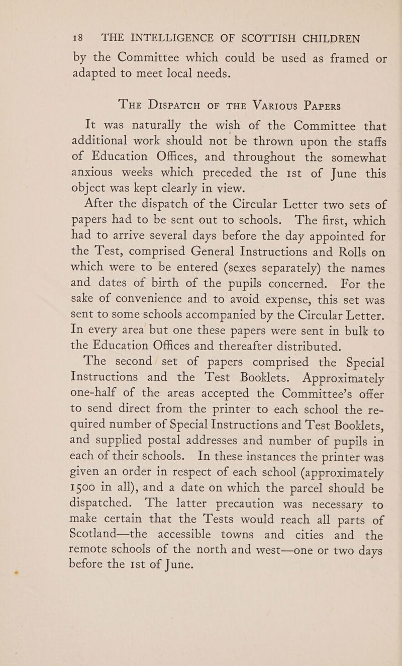 by the Committee which could be used as framed or adapted to meet local needs. Tue DispatcH oF THE Various PAPERS It was naturally the wish of the Committee that additional work should not be thrown upon the staffs of Education Offices, and throughout the somewhat anxious weeks which preceded the 1st of June this object was kept clearly in view. After the dispatch of the Circular Letter two sets of papers had to be sent out to schools. The first, which had to arrive several days before the day appointed for the Test, comprised General Instructions and Rolls on which were to be entered (sexes separately) the names and dates of birth of the pupils concerned. For the sake of convenience and to avoid expense, this set was sent to some schools accompanied by the Circular Letter. In every area but one these papers were sent in bulk to the Education Offices and thereafter distributed. The second set of papers comprised the Special Instructions and the Test Booklets. Approximately one-half of the areas accepted the Committee’s offer to send direct from the printer to each school the re- quired number of Special Instructions and Test Booklets, and supplied postal addresses and number of pupils in each of their schools. In these instances the printer was given an order in respect of each school (approximately 1500 in all), and a date on which the parcel should be dispatched. ‘The latter precaution was necessary to make certain that the Tests would reach all parts of Scotland—the accessible towns and cities and the remote schools of the north and west—one or two days before the 1st of June.