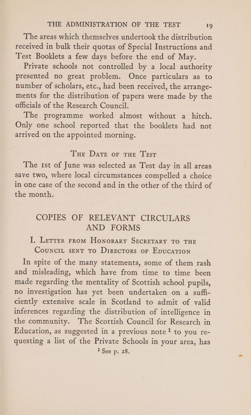 The areas which themselves undertook the distribution received in bulk their quotas of Special Instructions and Test Booklets a few days before the end of May. Private schools not controlled by a local authority presented no great problem. Once particulars as to number of scholars, etc., had been received, the arrange- ments for the distribution of papers were made by the officials of the Research Council. _ The programme worked almost without a_ hitch. Only one school reported that the booklets had not arrived on the appointed morning. Tue Date or THE TEST The 1st of June was selected as Test day in all areas save two, where local circumstances compelled a choice in one case of the second and in the other of the third of the month. COPIES OF RELEVANT CIRCULARS AND FORMS I. Lerrer From Honorary SECRETARY TO THE CouNCIL sENT TO Directors oF EpucaTION In spite of the many statements, some of them rash and misleading, which have from time to time been made regarding the mentality of Scottish school pupils, no investigation has yet been undertaken on a sufii- ciently extensive scale in Scotland to admit of valid inferences regarding the distribution of intelligence in the community. The Scottish Council for Research in Education, as suggested in a previous note! to you re- questing a list of the Private Schools in your area, has Seep) 28.