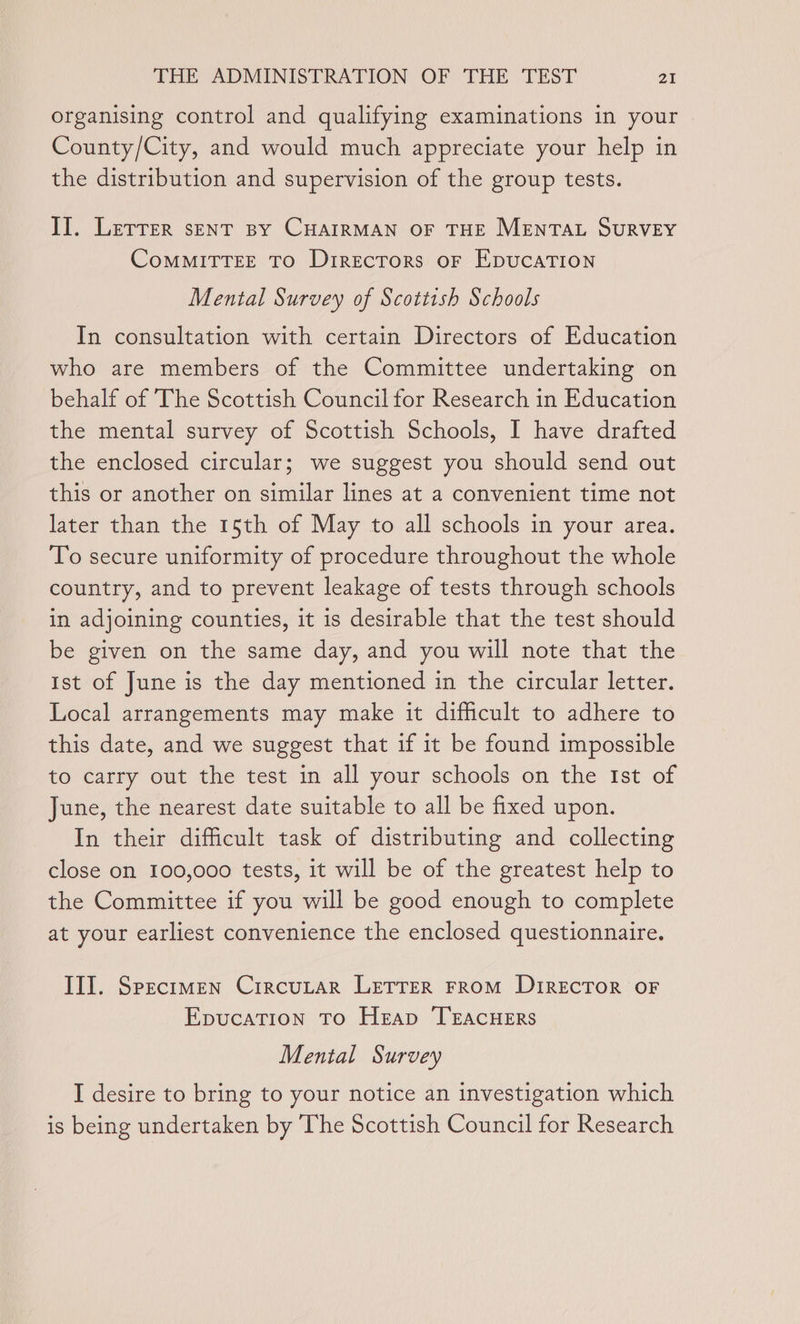 organising control and qualifying examinations in your County/City, and would much appreciate your help in the distribution and supervision of the group tests. II. Lerrer sENtT py CHAIRMAN OF THE MENTAL SURVEY ComMITTEE TO Directors oF EDUCATION Mental Survey of Scottish Schools In consultation with certain Directors of Education who are members of the Committee undertaking on behalf of The Scottish Council for Research in Education the mental survey of Scottish Schools, I have drafted the enclosed circular; we suggest you should send out this or another on similar lines at a convenient time not later than the 15th of May to all schools in your area. To secure uniformity of procedure throughout the whole country, and to prevent leakage of tests through schools in adjoining counties, it is desirable that the test should be given on the same day, and you will note that the Ist of June is the day mentioned in the circular letter. Local arrangements may make it difficult to adhere to this date, and we suggest that if it be found impossible to carry out the test in all your schools on the Ist of June, the nearest date suitable to all be fixed upon. In their difficult task of distributing and collecting close on 100,000 tests, it will be of the greatest help to the Committee if you will be good enough to complete at your earliest convenience the enclosed questionnaire. Ill. Specimen CircuLtar LETTER FROM DIRECTOR OF EpucaTion To Heap ‘TEACHERS Mental Survey I desire to bring to your notice an investigation which is being undertaken by The Scottish Council for Research