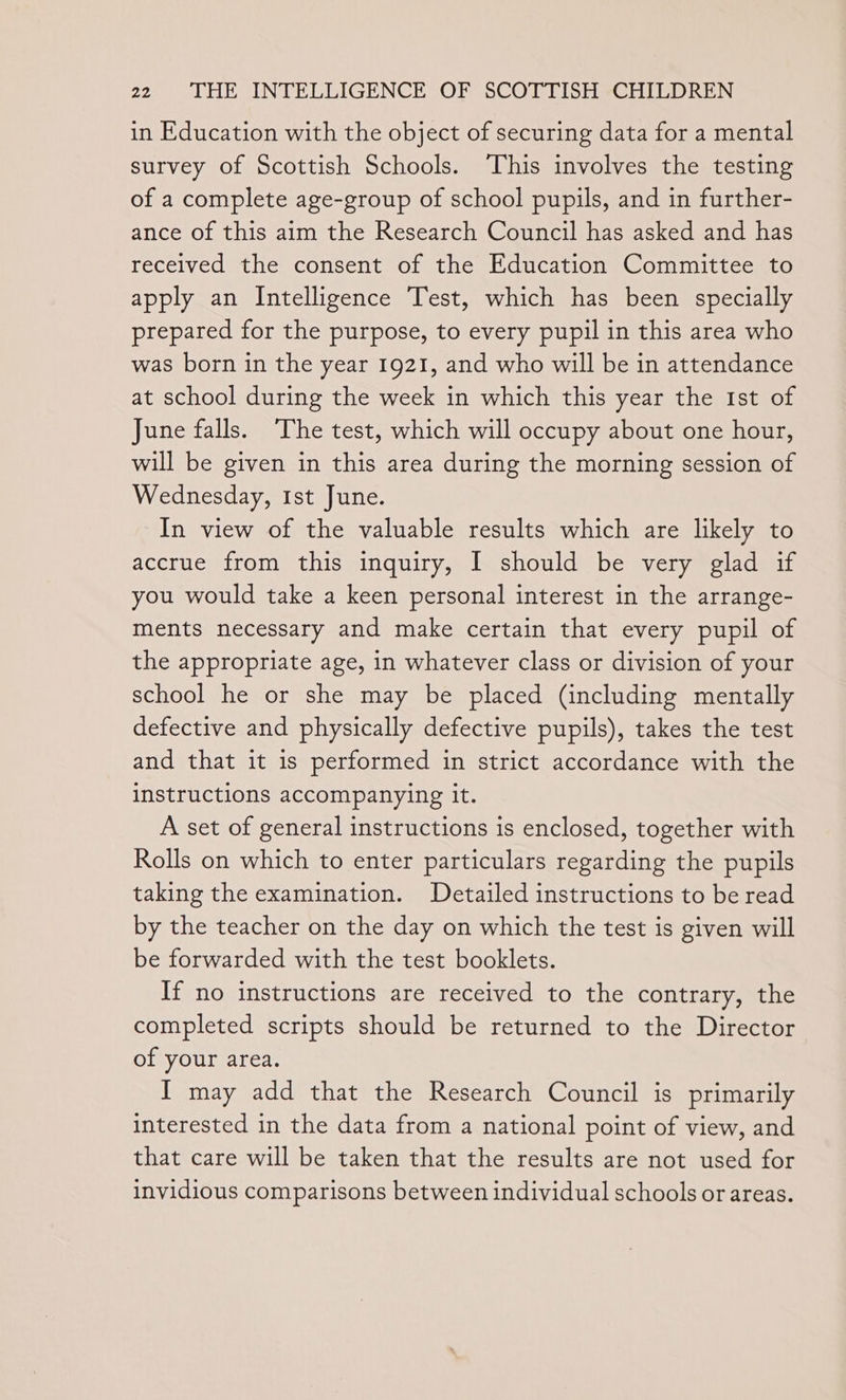 in Education with the object of securing data for a mental survey of Scottish Schools. This involves the testing of a complete age-group of school pupils, and in further- ance of this aim the Research Council has asked and has recelved the consent of the Education Committee to apply an Intelligence Test, which has been specially prepared for the purpose, to every pupil in this area who was born in the year 1921, and who will be in attendance at school during the week in which this year the Ist of June falls. ‘The test, which will occupy about one hour, will be given in this area during the morning session of Wednesday, Ist June. In view of the valuable results which are likely to accrue from this inquiry, I should be very glad if you would take a keen personal interest in the arrange- ments necessary and make certain that every pupil of the appropriate age, in whatever class or division of your school he or she may be placed (including mentally defective and physically defective pupils), takes the test and that it is performed in strict accordance with the instructions accompanying it. A set of general instructions is enclosed, together with Rolls on which to enter particulars regarding the pupils taking the examination. Detailed instructions to be read by the teacher on the day on which the test is given will be forwarded with the test booklets. If no instructions are received to the contrary, the completed scripts should be returned to the Director of your area. I may add that the Research Council is primarily interested in the data from a national point of view, and that care will be taken that the results are not used for invidious comparisons between individual schools or areas.
