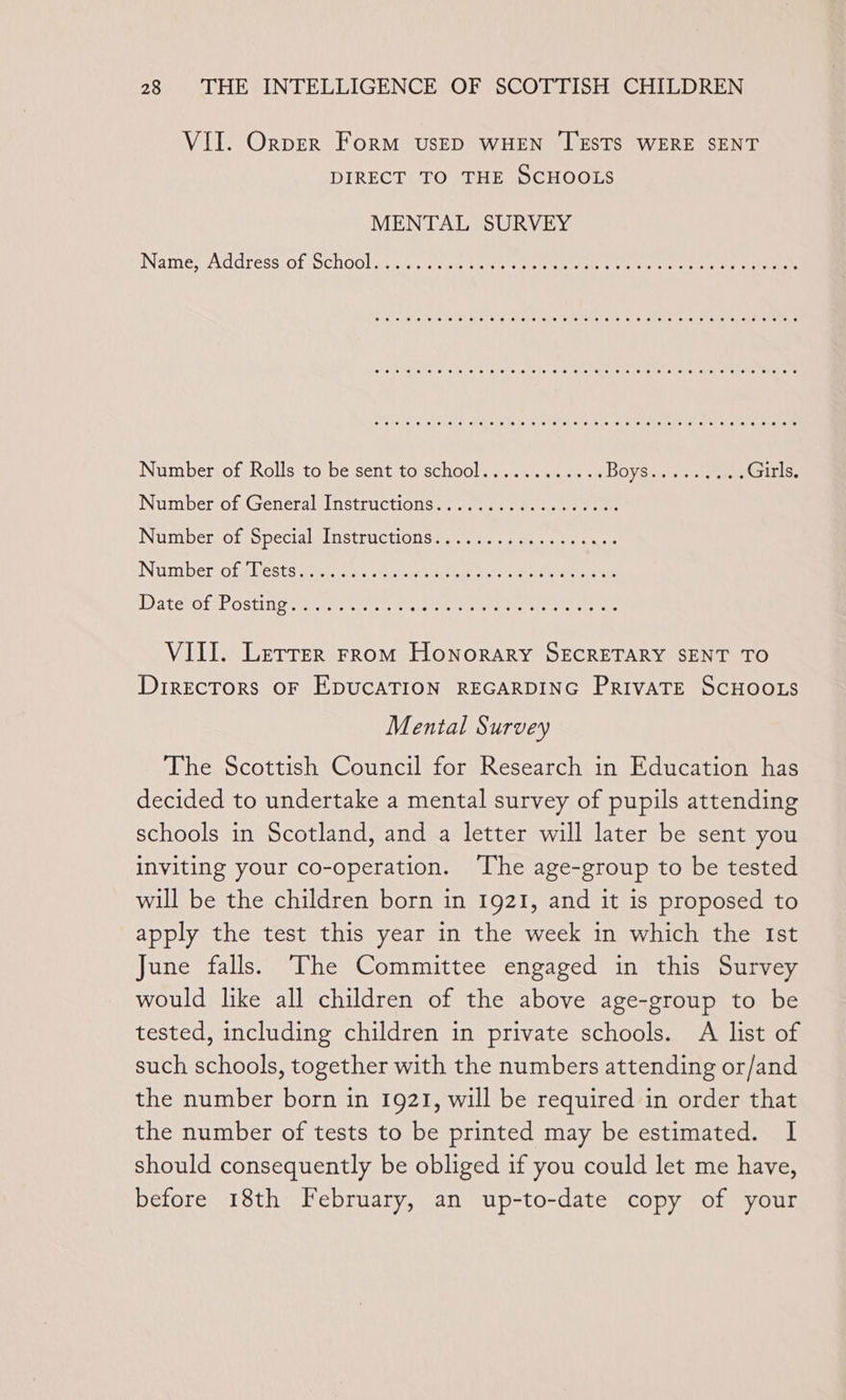 VII. Orper Form vs—ED WHEN TESTS WERE SENT DIRECT TO THE SCHOOLS MENTAL SURVEY Names Address:of Ochooliicactuetss ca 1 etait a tae ea ae ee oer eee eee ee ee ee ee ewe ere eer eee eevee ere ee ere ee ee ooecere eer eee ee ee ee eer eee ere eee eer eee reese eee Number-of Rolls toibe sent to school. 2... ane BOYS i) hte Sener Girls. Nim beroraseneralinstrictions:, 7.10 a ene ee Numbersot speciale netruchOnswen sa eae: INGMBErOL ests cae ce che die ceecstean ete teeta eters Dale POLPROSEING seated. &lt;i.) ey eee geen eee the ee tee VIII. Letrer rrom Honorary SECRETARY SENT TO Directors oF EDUCATION REGARDING PRIVATE SCHOOLS Mental Survey The Scottish Council for Research in Education has decided to undertake a mental survey of pupils attending schools in Scotland, and a letter will later be sent you inviting your co-operation. ‘The age-group to be tested will be the children born in 1921, and it is proposed to apply the test this year in the week in which the Ist June falls. The Committee engaged in this Survey would like all children of the above age-group to be tested, including children in private schools. A list of such schools, together with the numbers attending or/and the number born in 1921, will be required in order that the number of tests to be printed may be estimated. I should consequently be obliged if you could let me have, before 18th February, an up-to-date copy of your