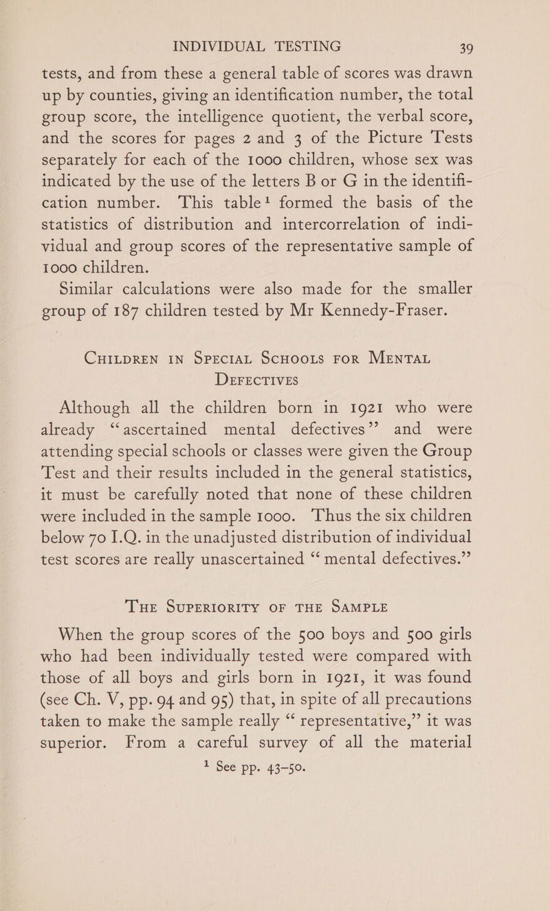 tests, and from these a general table of scores was drawn up by counties, giving an identification number, the total group score, the intelligence quotient, the verbal score, and the scores for pages 2 and 3 of the Picture Tests separately for each of the 1000 children, whose sex was indicated by the use of the letters B or G in the identifi- cation number. This table! formed the basis of the statistics of distribution and intercorrelation of indi- vidual and group scores of the representative sample of 1000 children. Similar calculations were also made for the smaller group of 187 children tested by Mr Kennedy-Fraser. CHILDREN IN SPECIAL SCHOOLS FoR MENTAL DEFECTIVES Although all the children born in 1921 who were already ‘‘ascertained mental defectives’? and were attending special schools or classes were given the Group Test and their results included in the general statistics, it must be carefully noted that none of these children were included in the sample 1000. ‘Thus the six children below 70 I.Q. in the unadjusted distribution of individual test scores are really unascertained “‘ mental defectives.” THe SUPERIORITY OF THE SAMPLE When the group scores of the 500 boys and 500 girls who had been individually tested were compared with those of all boys and girls born in 1921, it was found (see Ch. V, pp. 94 and 95) that, in spite of all precautions taken to make the sample really “ representative,” it was superior. From a careful survey of all the material 1 See pp. 43-50.