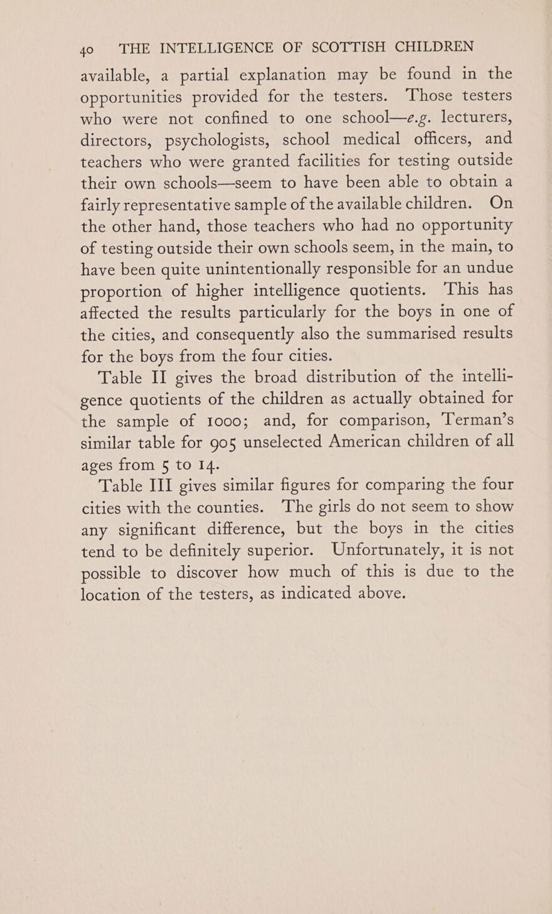 available, a partial explanation may be found in the opportunities provided for the testers. ‘Those testers who were not confined to one school—e.g. lecturers, directors, psychologists, school medical officers, and teachers who were granted facilities for testing outside their own schools—seem to have been able to obtain a fairly representative sample of the available children. On the other hand, those teachers who had no opportunity of testing outside their own schools seem, in the main, to have been quite unintentionally responsible for an undue proportion of higher intelligence quotients. ‘This has affected the results particularly for the boys in one of the cities, and consequently also the summarised results for the boys from the four cities. Table II gives the broad distribution of the intelli- gence quotients of the children as actually obtained for the sample of 1000; and, for comparison, T’erman’s similar table for 905 unselected American children of all ages from 5 to I4. Table III gives similar figures for comparing the four cities with the counties. The girls do not seem to show any significant difference, but the boys in the cities tend to be definitely superior. Unfortunately, it is not possible to discover how much of this is due to the location of the testers, as indicated above.