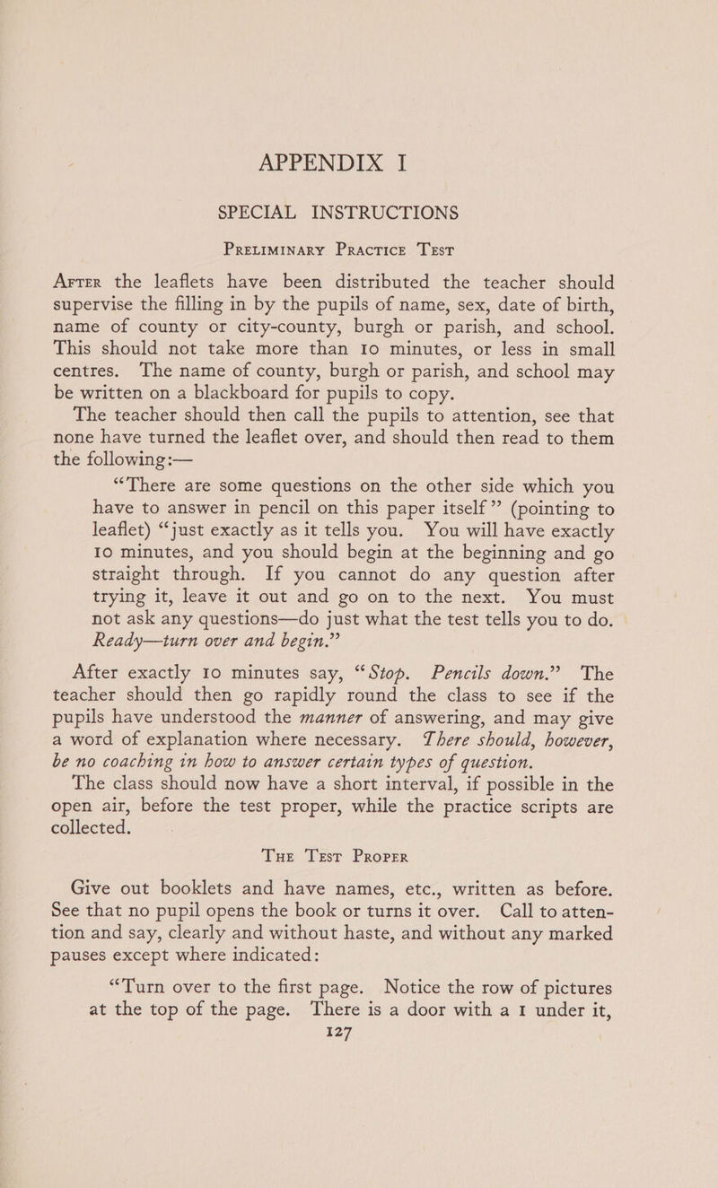 SPECIAL INSTRUCTIONS PRELIMINARY Practice TEst Arter the leaflets have been distributed the teacher should supervise the filling in by the pupils of name, sex, date of birth, name of county or city-county, burgh or parish, and school. This should not take more than Io minutes, or less in small centres. The name of county, burgh or parish, and school may be written on a blackboard for pupils to copy. The teacher should then call the pupils to attention, see that none have turned the leaflet over, and should then read to them the following :— “There are some questions on the other side which you have to answer in pencil on this paper itself”? (pointing to leaflet) “just exactly as it tells you. You will have exactly IO minutes, and you should begin at the beginning and go straight through. If you cannot do any question after trying it, leave it out and go on to the next. You must not ask any questions—do just what the test tells you to do. Ready—turn over and begin.” After exactly 10 minutes say, “Stop. Pencils down.’ The teacher should then go rapidly round the class to see if the pupils have understood the manner of answering, and may give a word of explanation where necessary. There should, however, be no coaching 1n how to answer certain types of question. The class should now have a short interval, if possible in the open air, before the test proper, while the practice scripts are collected. Tue Test Proper Give out booklets and have names, etc., written as before. See that no pupil opens the book or turns it over. Call to atten- tion and say, clearly and without haste, and without any marked pauses except where indicated: “Turn over to the first page. Notice the row of pictures at the top of the page. There is a door with a 1 under it,