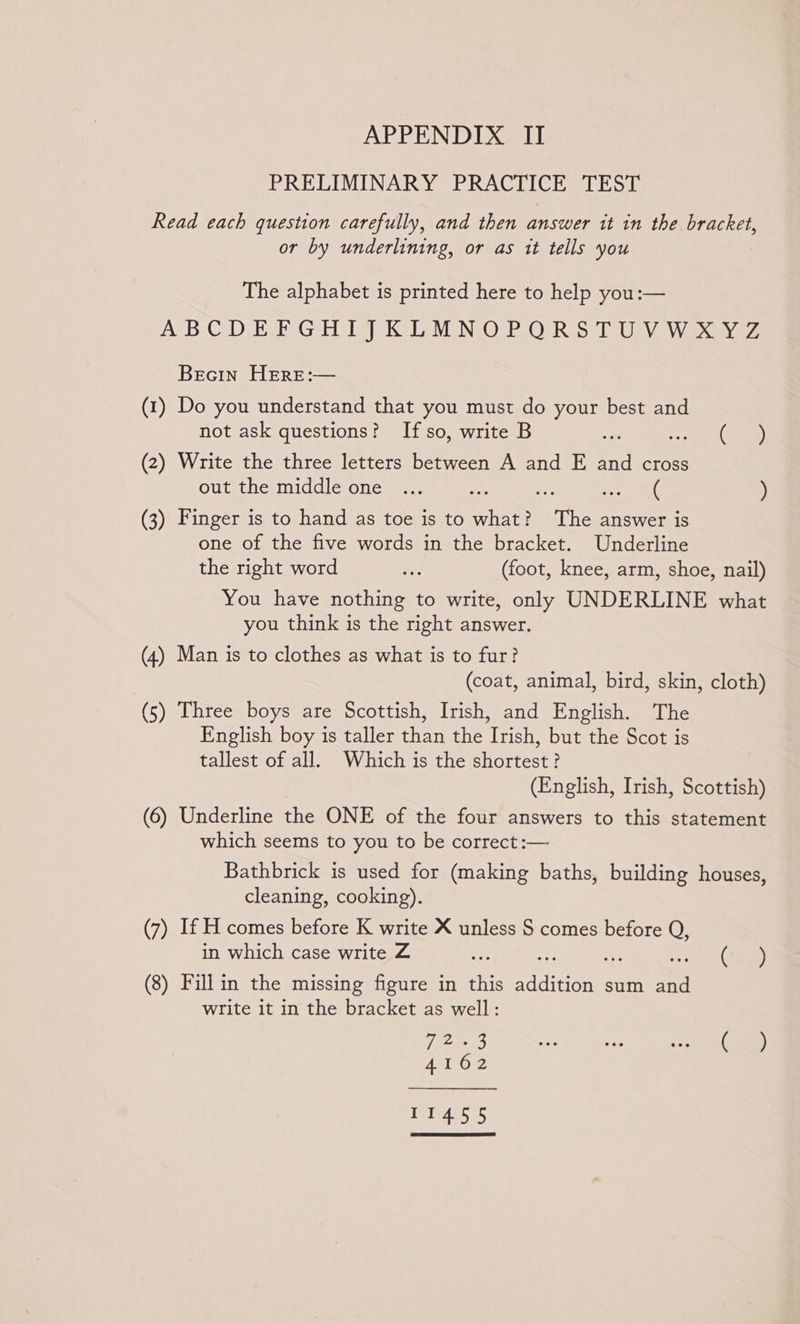 PRELIMINARY PRACTICE TEST Read each question carefully, and then answer it in the bracket, or by underlining, or as it tells you The alphabet is printed here to help you:— AUB CD ete Gebt iy Di MONO PO eR Sol Use Wie ey Becin HERE:— (1) Do you understand that you must do your best and not ask questions? If so, write B wee (there) (2) Write the three letters between A and E and cross out the middle one ... te de ) (3) Finger is to hand as toe is to aS The answer is one of the five words in the bracket. Underline the right word a: (foot, knee, arm, shoe, nail) You have nothing to write, only UNDERLINE what you think is the right answer. (4) Man is to clothes as what is to fur? (coat, animal, bird, skin, cloth) (5) Three boys are Scottish, Irish, and English. The English boy is taller than the Irish, but the Scot is tallest of all. Which is the shortest? (English, Irish, Scottish) (6) Underline the ONE of the four answers to this statement which seems to you to be correct :— Bathbrick is used for (making baths, building houses, cleaning, cooking). (7) If H comes before K write X unless S comes before Q, in which case write Z Ye (7540) (8) Fill in the missing figure in this Scho sum a write it in the bracket as well: Temes te uF Mr he), Ato 11455