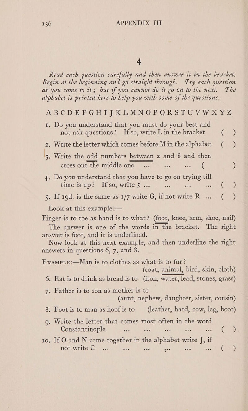 A Read each question carefully and then answer tt in the bracket. Begin at the beginning and go straight through. Try each question as you come to it; but if you cannot do it go on to the next. The alphabet 1s printed here to help you with some of the questions. ABC DAR PG Hl [eK DL NMpNsO 2:0 RS Us ViaW avez 1. Do you understand that you must do your best and not ask questions? Ifso, write L in the bracket (7, Gus) 2. Write the letter which comes before Minthealphabet (_ ) 3. Write the odd numbers between 2 and 8 and then cross out the middle one... es Sew! ) 4. Do you understand that you have to go on tyme till time is up? Ifso, write 5 . ig apa GP 5. If 19d. is the same as 1/7 write a it Ot write Kom eee Look at this example :— Finger is to toe as hand is to what? (foot, knee, arm, shoe, nail) The answer is one of the words in the bracket. The right answer is foot, and it is underlined. Now look at this next example, and then underline the right answers in questions 6, 7, and 8. Examp.e:—Man is to clothes as what is to fur? (coat, animal, bird, skin, cloth) 6. Eat is to drink as bread is to (iron, water, lead, stones, grass) 7. Father is to son as mother is to (aunt, nephew, daughter, sister, cousin) 8. Foot istomanashoofisto (leather, hard, cow, leg, boot) g. Write the letter that comes most often in the word Constantinople ys a ner ee veers OP to. If O and N come together in the alphabet write J, if not write Co. ve ee i af 1