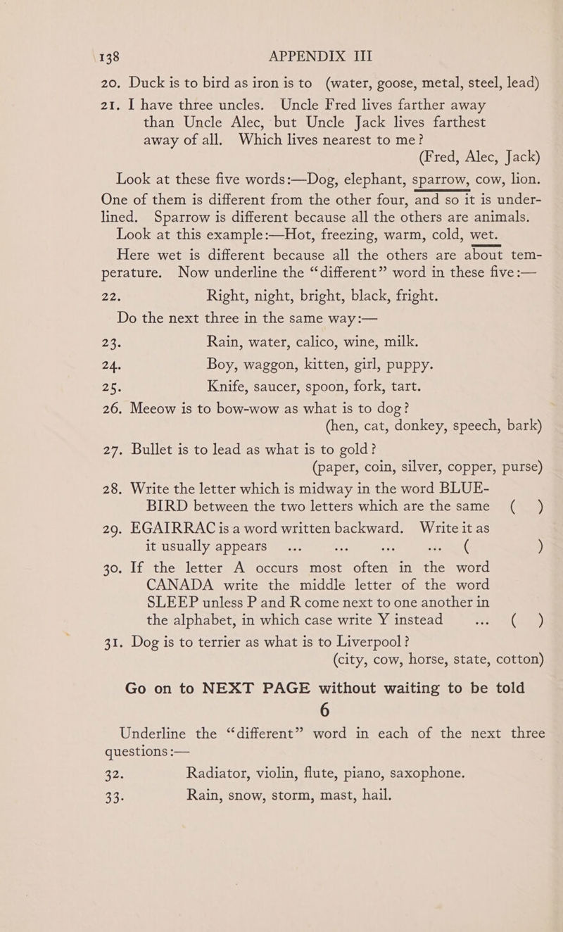 20. Duck is to bird as iron is to (water, goose, metal, steel, lead) 21. I have three uncles. Uncle Fred lives farther away than Uncle Alec, but Uncle Jack lives farthest away of all. Which lives nearest to me? (Fred, Alec, Jack) Look at these five words:—Dog, elephant, sparrow, cow, lion. One of them is different from the other four, and so it is under- lined. Sparrow is different because all the others are animals. Look at this example :—Hot, freezing, warm, cold, wet. Here wet is different because all the others are about tem- perature. Now underline the “different” word in these five :— 22. Right, night, bright, black, fright. Do the next three in the same way :— 23. Rain, water, calico, wine, milk. 24. Boy, waggon, kitten, girl, puppy. 25. Knife, saucer, spoon, fork, tart. 26. Meeow is to bow-wow as what is to dog? (hen, cat, donkey, speech, bark) 27. Bullet is to lead as what is to gold? (paper, coin, silver, copper, purse) 28. Write the letter which is midway in the word BLUE- BIRD between the two letters which are the same (_ ) 29. EGAIRRAC is a word written backward. Write it as it usually appears... ( ) If the letter A occurs most arnt in Are word CANADA write the middle letter of the word SLEEP unless P and R come next to one another in the alphabet, in which case write Y instead bee ed Gt Oo 30. 31. Dog is to terrier as what is to Liverpool? (city, cow, horse, state, cotton) Go on to NEXT PAGE without waiting to be told 6 Underline the “different” word in each of the next three questions :— 22: Radiator, violin, flute, piano, saxophone. 33. Rain, snow, storm, mast, hail.