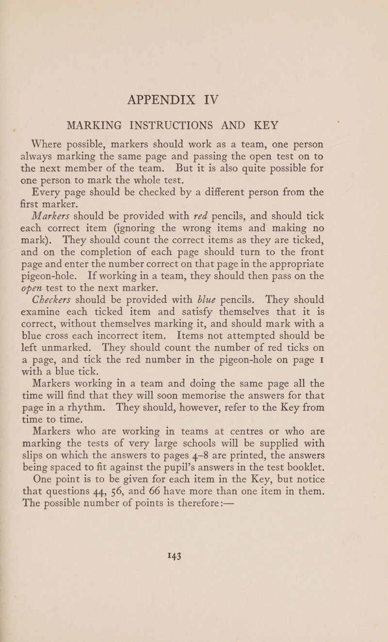 MARKING INSTRUCTIONS AND KEY Where possible, markers should work as a team, one person always marking the same page and passing the open test on to the next member of the team. But it is also quite possible for one person to mark the whole test. Every page should be checked by a different person from the first marker. Markers should be provided with red pencils, and should tick each correct item (ignoring the wrong items and making no mark). They should count the correct items as they are ticked, and on the completion of each page should turn to the front page and enter the number correct on that page in the appropriate pigeon-hole. If working in a team, they should then pass on the open test to the next marker. Checkers should be provided with dlue pencils. They should examine each ticked item and satisfy themselves that it is correct, without themselves marking it, and should mark with a blue cross each incorrect item. Items not attempted should be left unmarked. They should count the number of red ticks on a page, and tick the red number in the pigeon-hole on page 1 with a blue tick. Markers working in a team and doing the same page all the time will find that they will soon memorise the answers for that page inarhythm. They should, however, refer to the Key from time to time. Markers who are working in teams at centres or who are marking the tests of very large schools will be supplied with slips on which the answers to pages 4-8 are printed, the answers being spaced to fit against the pupil’s answers in the test booklet. One point is to be given for each item in the Key, but notice that questions 44, 56, and 66 have more than one item in them. The possible number of points is therefore :—