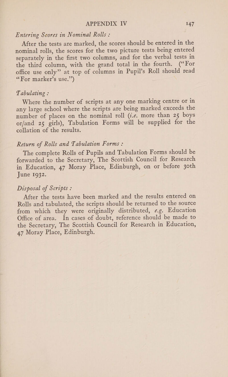 Entering Scores in Nominal Rolls : After the tests are marked, the scores should be entered in the nominal rolls, the scores for the two picture tests being entered separately in the first two columns, and for the verbal tests in the third column, with the grand total in the fourth. (“For office use only” at top of columns in Pupil’s Roll should read “For marker’s use.’’) Tabulating : Where the number of scripts at any one marking centre or in any large school where the scripts are being marked exceeds the number of places on the nominal roll (z.e. more than 25 boys or/and 25 girls), Tabulation Forms will be supplied for the collation of the results. Return of Rolls and Tabulation Forms : ‘The complete Rolls of Pupils and Tabulation Forms should be forwarded to the Secretary, The Scottish Council for Research in Education, 47 Moray Place, Edinburgh, on or before 30th June 1932. Disposal of Scripts : After the tests have been marked and the results entered on Rolls and tabulated, the scripts should be returned to the source from which they were originally distributed, ¢.g. Education Office of area. In cases of doubt, reference should be made to the Secretary, The Scottish Council for Research in Education, 47 Moray Place, Edinburgh.