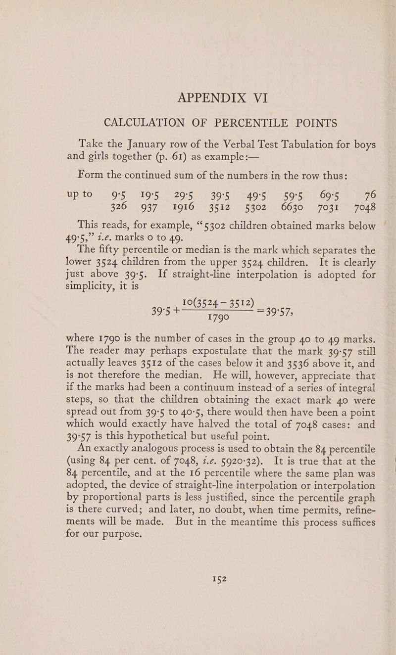 CALCULATION OF PERCENTILE POINTS Take the January row of the Verbal Test Tabulation for boys and girls together (p. 61) as example:— Form the continued sum of the numbers in the row thus: Upsto ce Orb 195 22975 395: 40'S 5505. Ooh tear G 82000370 1016 443512, 153029 0030 a7 031mm 7O.e This reads, for example, “5302 children obtained marks below 49°5,” 1.e. marks 0 to 49. The fifty percentile or median is the mark which separates the lower 3524 children from the upper 3524 children. It is clearly just above 39-5. If straight-line interpolation is adopted for simplicity, it is 10(3524 — 3512) ee SEMI TOON Ne 290): where 1790 is the number of cases in the group 40 to 49 marks. The reader may perhaps expostulate that the mark 39:57 still actually leaves 3512 of the cases below it and 3536 above it, and is not therefore the median. He will, however, appreciate that if the marks had been a continuum instead of a series of integral steps, so that the children obtaining the exact mark 40 were spread out from 39:5 to 40-5, there would then have been a point which would exactly have halved the total of 7048 cases: and 39°57 is this hypothetical but useful point. An exactly analogous process is used to obtain the 84 percentile (using 84 per cent. of 7048, 2.¢. 5920:32). It is true that at the 84 percentile, and at the 16 percentile where the same plan was adopted, the device of straight-line interpolation or interpolation by proportional parts is less justified, since the percentile graph is there curved; and later, no doubt, when time permits, refine- ments will be made. But in the meantime this process suffices for our purpose.