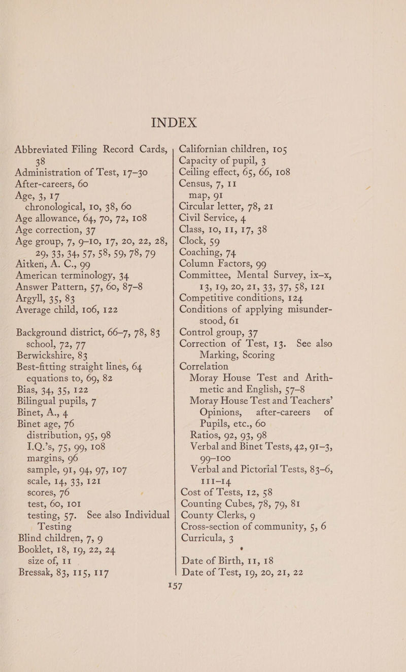 Abbreviated Filing Record Cards, 38 Administration of Test, 17-30 After-careers, 60 Age, 3,17 chronological, 10, 38, 60 Age allowance, 64, 70, 72, 108 Age correction, 37 Age group, 7,9-10, 17, 20, 22, 28, 295 33&gt; 345 57&gt; 58, 59 78, 79 Aitken; A. C.,.99 American terminology, 34 Answer Pattern, 57, 60, 87-8 Argyll, 35, 83 Average child, 106, 122 Background district, 66-7, 78, 83 school, 72,77 Berwickshire, 83 Best-fitting straight lines, 64 equations to, 69, 82 Bias, 34, 35, 122 Bilingual pupils, 7 inet, A..-4 Binet age, 76 distribution, 95, 98 POV s, 753,90, 108 margins, 96 sample, 91, 94, 97, 107 scale, 14, 33, 121 scores, 76 test, 60, IOI testing, 57. See also Individual Testing Blind children, 7, 9 Booklet, 18, 19, 22, 24 size of, II . Bressak, 83, 115, 117 Californian children, 105 Capacity of pupil, 3 Ceiling effect, 65, 66, 108 Census, 7, II map, 91 Circular letter, 78, 21 Civil Service, 4 Class, 10, 11, 17,/38 Clock, 59 Coaching, 74 Column Factors, 99 Committee, Mental Survey, ix—x, 13, 19, 20, 21, 33, 37&gt; §8, 121 Competitive conditions, 124 Conditions of applying misunder- stood, 61 Control group, 37 Correction of Test, 13. Marking, Scoring Correlation Moray House Test and Arith- metic and English, 57-8 Moray House Test and Teachers’ Opinions, after-careers of Pupils, etc., 60 Ratios, 92, 93, 98 Verbal and Binet Tests, 42, 91-3, 99-100 Verbal and Pictorial Tests, 83-6, IlI-14 Cost of Tests, 12, 58 Counting Cubes, 78, 79, 81 County Clerks, 9 Cross-section of community, 5, 6 Curricula, 3 ¢ See also Date of Birth, 11, 18 Date of (lest, 19, 20, 21, 22