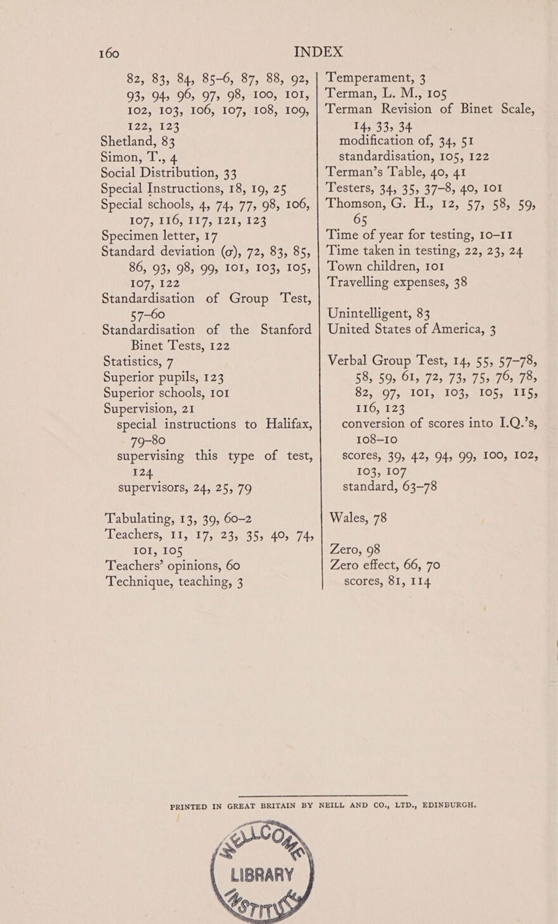 82, 83, 84, 85-6, 87, 88, 92, 93, 94, 96, 97, 98, 100, tor, 102, 103, 106, 107, 108, 109, Tez 8123 Shetland, 83 Simon, T’., 4 Social Distribution, 33 Special Instructions, 18, 19, 25 Special schools, 4, 74, 77, 98, 106, LO7 ELON IG E21 il 23 Specimen letter, 17 Standard deviation (a), 72, 83, 85, 86, 93, 98, 99, IOI, 103, 105, 1O7 2122 Standardisation of Group Test, 57-60 Standardisation of the Binet Tests, 122 Statistics, 7 Superior pupils, 123 Superior schools, 101 Supervision, 21 special instructions to Halifax, 79-80 supervising this type of test, 124 supervisors, 24, 25, 79 Stanford Tabulating, 13, 39, 60-2 pleachers, L101 7sa2as0 4 5244050745 IOI, 105 Teachers’ opinions, 60 Technique, teaching, 3 Temperament, 3 Terman, L. M., 105 Terman Revision of Binet Scale, 14, 33, 34 modification of, 34, 51 standardisation, 105, 122 Terman’s Table, 40, 41 Testers, 34, 35, 37-8, 40, IOI ‘Chomson, Gi 51.3125. 57,6 50s3505 Time of year for testing, 10-11 Time taken in testing, 22, 23, 24 Town children, 1o1 Travelling expenses, 38 Unintelligent, 83 United States of America, 3 Verbal Group Test, 14, 55, 57-78, 58, 59, 61, 725 73, 75&gt; 76, 78s 82) (07, 1Ols. 106s 2 LOS glans 110,122 conversion of scores into I.Q.’s, 108-10 scores, 39, 42, 94, 99, 100, 102, 103, 107 standard, 63-78 Wales, 78 Zero, 98 Zero effect, 66, 70 scores, 81, 114 RACarey Kora \ LIBRARY “ AL, Lorn
