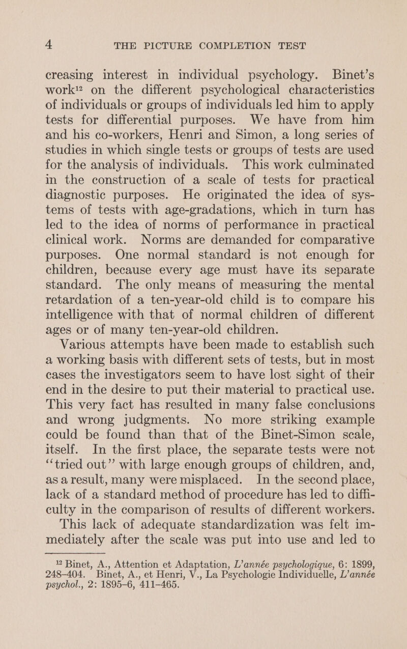 creasing interest in individual psychology. Binet’s work” on the different psychological characteristics of individuals or groups of individuals led him to apply tests for differential purposes. We have from him and his co-workers, Henri and Simon, a long series of studies in which single tests or groups of tests are used for the analysis of individuals. This work culminated in the construction of a scale of tests for practical diagnostic purposes. He originated the idea of sys- tems of tests with age-gradations, which in turn has led to the idea of norms of performance in practical clinical work. Norms are demanded for comparative purposes. One normal standard is not enough for children, because every age must have its separate standard. The only means of measuring the mental retardation of a ten-year-old child is to compare his intelligence with that of normal children of different ages or of many ten-year-old children. Various attempts have been made to establish such a working basis with different sets of tests, but in most cases the investigators seem to have lost sight of their end in the desire to put their material to practical use. This very fact has resulted in many false conclusions and wrong judgments. No more striking example could be found than that of the Binet-Simon scale, itself. In the first place, the separate tests were not ‘“‘tried out’’ with large enough groups of children, and, as aresult, many were misplaced. In the second place, lack of a standard method of procedure has led to diffi- culty in the comparison of results of different workers. This lack of adequate standardization was felt im- mediately after the scale was put into use and led to 2 Binet, A., Attention et Adaptation, L’année psychologique, 6: 1899, 248-404. Binet, A., et Henri, V., La Psychologie Individuelle, L’ année psychol., 2: 1895-6, 411-465.