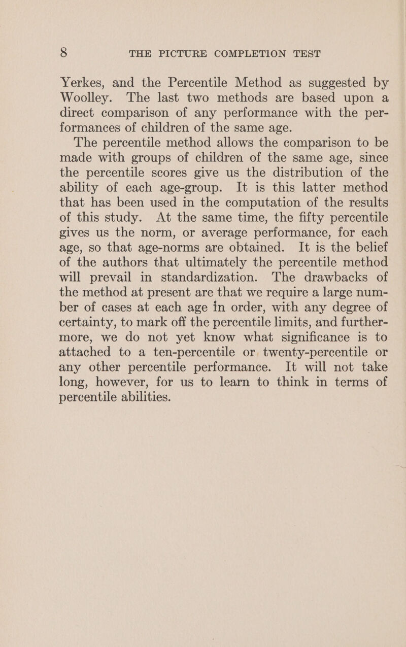 Yerkes, and the Percentile Method as suggested by Woolley. The last two methods are based upon a direct comparison of any performance with the per- formances of children of the same age. The percentile method allows the comparison to be made with groups of children of the same age, since the percentile scores give us the distribution of the ability of each age-group. It is this latter method that has been used in the computation of the results of this study. At the same time, the fifty percentile gives us the norm, or average performance, for each age, so that age-norms are obtained. It is the belief of the authors that ultimately the percentile method will prevail in standardization. The drawbacks of the method at present are that we require a large num- ber of cases at each age in order, with any degree of certainty, to mark off the percentile limits, and further- more, we do not yet know what significance is to attached to a ten-percentile or twenty-percentile or any other percentile performance. It will not take long, however, for us to learn to think in terms of percentile abilities.