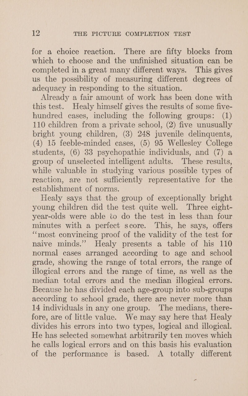 for a choice reaction. ‘There are fifty blocks from which to choose and the unfinished situation can be completed in a great many different ways. ‘This gives us the possibility of measuring different degrees of adequacy in responding to the situation. Already a fair amount of work has been done with this test. Healy himself gives the results of some five- hundred cases, including the followmg groups: (1) 110 children from a private school, (2) five unusually bright young children, (8) 248 juvenile delinquents, (4) 15 feeble-minded cases, (5) 95 Wellesley College students, (6) 33 psychopathic individuals, and (7) a group of unselected intelligent adults. These results, while valuable in studying various possible types of reaction, are not sufficiently representative for the establishment of norms. Healy says that the group of exceptionally bright young children did the test quite well. Three eight- year-olds were able to do the test in less than four minutes with a perfect score. This, he says, offers “most convincing proof of the validity of the test for naive minds.’’ Healy presents a table of his 110 normal cases arranged according to age and school grade, showing the range of total errors, the range of illogical errors and the range of time, as well as the median total errors and the median illogical errors. Because he has divided each age-group into sub-groups according to school grade, there are never more than 14 individuals in any one group. The medians, there- fore, are of little value. We may say here that Healy divides his errors into two types, logical and illogical. He has selected somewhat arbitrarily ten moves which he calls logical errors and on this basis his evaluation of the performance is based. A totally different