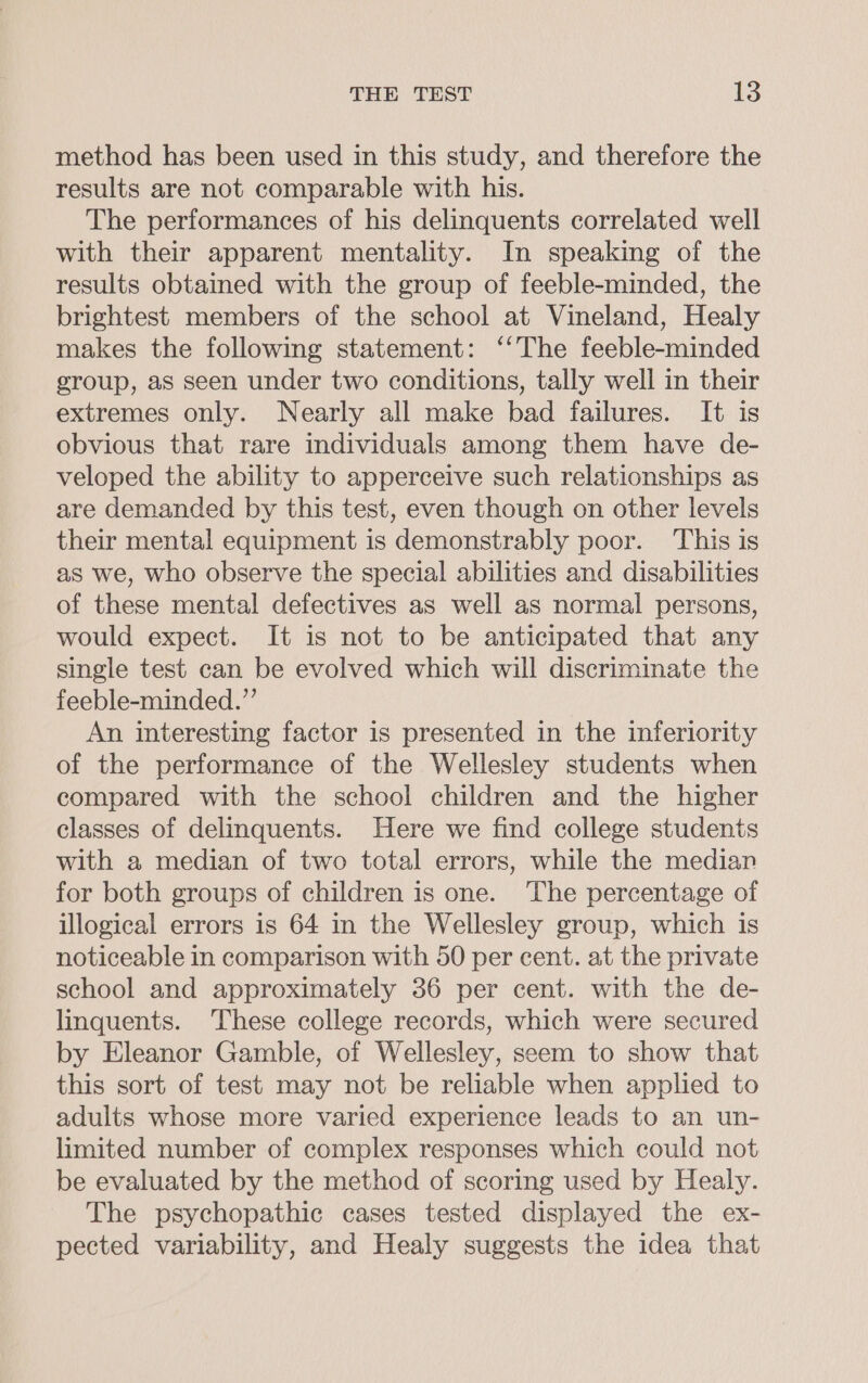 method has been used in this study, and therefore the results are not comparable with his. The performances of his delinquents correlated well with their apparent mentality. In speaking of the results obtained with the group of feeble-minded, the brightest members of the school at Vineland, Healy makes the following statement: ‘‘The feeble-minded group, as seen under two conditions, tally well in their extremes only. Nearly all make bad failures. It is obvious that rare individuals among them have de- veloped the ability to apperceive such relationships as are demanded by this test, even though on other levels their mental equipment is demonstrably poor. This is as we, who observe the special abilities and disabilities of these mental defectives as well as normal persons, would expect. It is not to be anticipated that any single test can be evolved which will discriminate the feeble-minded.”’ An interesting factor is presented in the inferiority of the performance of the Wellesley students when compared with the school children and the higher classes of delinquents. Here we find college students with a median of two total errors, while the median for both groups of children is one. ‘The percentage of illogical errors is 64 in the Wellesley group, which is noticeable in comparison with 50 per cent. at the private school and approximately 36 per cent. with the de- linquents. These college records, which were secured by Eleanor Gamble, of Wellesley, seem to show that this sort of test may not be reliable when applied to adults whose more varied experience leads to an un- limited number of complex responses which could not be evaluated by the method of scoring used by Healy. The psychopathic cases tested displayed the ex- pected variability, and Healy suggests the idea that