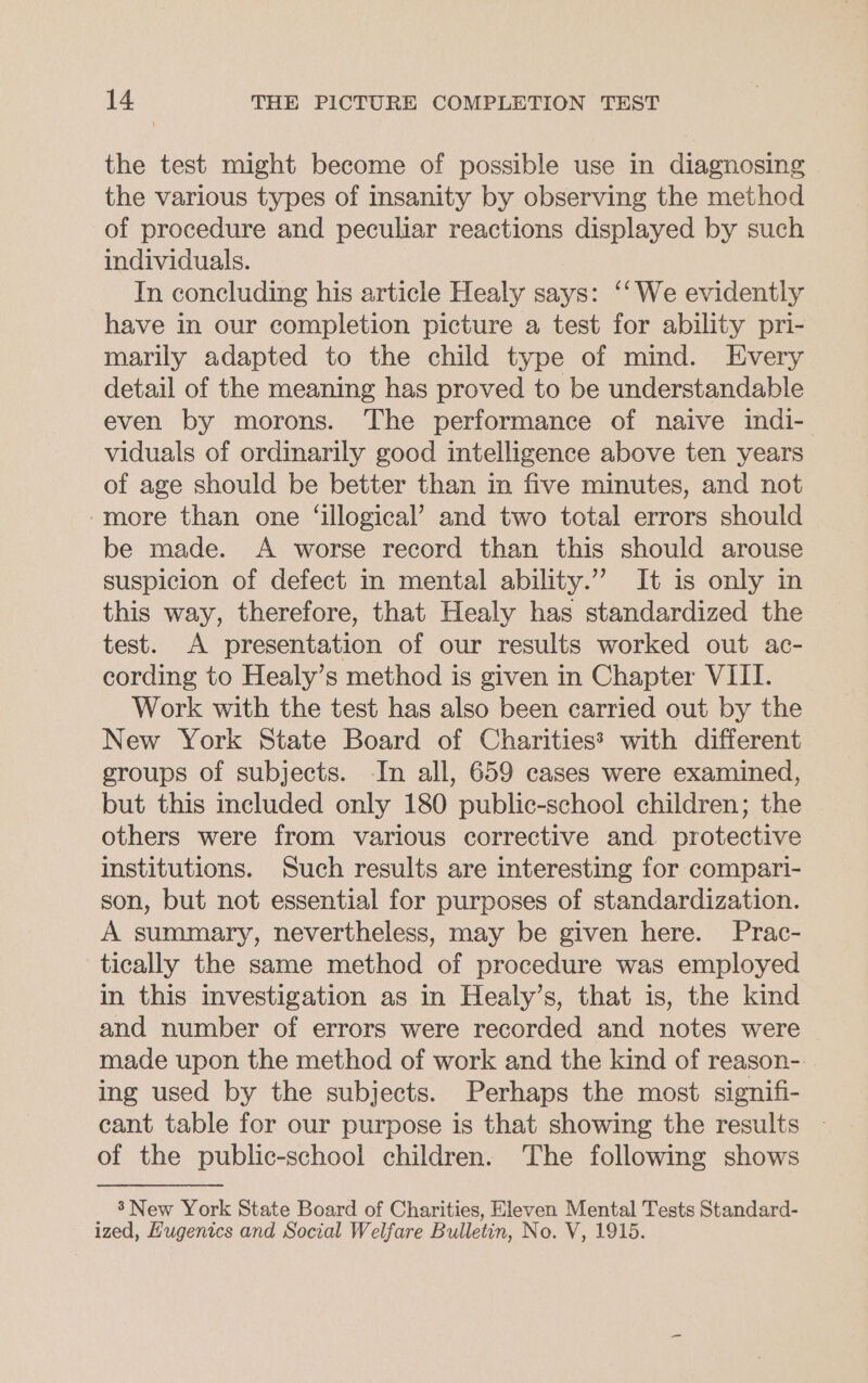 the test might become of possible use in diagnosing the various types of insanity by observing the method of procedure and peculiar reactions displayed by such individuals. In concluding his article Healy says: ‘‘We evidently have in our completion picture a test for ability pri- marily adapted to the child type of mind. Every detail of the meaning has proved to be understandable even by morons. The performance of naive indi- viduals of ordinarily good intelligence above ten years of age should be better than in five minutes, and not -more than one ‘illogical’ and two total errors should be made. A worse record than this should arouse suspicion of defect in mental ability.”” It is only in this way, therefore, that Healy has standardized the test. A presentation of our results worked out ac- cording to Healy’s method is given in Chapter VIII. Work with the test has also been carried out by the New York State Board of Charities? with different groups of subjects. In all, 659 cases were examined, but this included only 180 public-school children; the others were from various corrective and protective institutions. Such results are interesting for compari- son, but not essential for purposes of standardization. A summary, nevertheless, may be given here. Prac- tically the same method of procedure was employed in this investigation as in Healy’s, that is, the kind and number of errors were recorded and notes were made upon the method of work and the kind of reason- ing used by the subjects. Perhaps the most signifi- cant table for our purpose is that showing the results | of the public-school children. The following shows 8’New York State Board of Charities, Eleven Mental Tests Standard- ized, Hugenics and Social Welfare Bulletin, No. V, 1915.