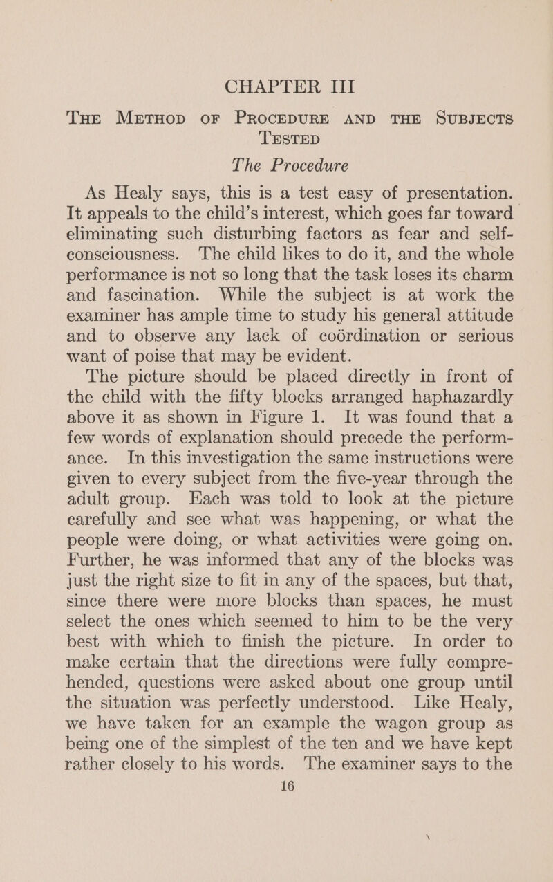 THe MeEetTHOD oF PROCEDURE AND THE SUBJECTS TESTED The Procedure As Healy says, this is a test easy of presentation. It appeals to the child’s interest, which goes far toward eliminating such disturbing factors as fear and self- consciousness. ‘The child likes to do it, and the whole performance is not so long that the task loses its charm and fascination. While the subject is at work the examiner has ample time to study his general attitude and to observe any lack of codrdination or serious want of poise that may be evident. The picture should be placed directly in front of the child with the fifty blocks arranged haphazardly above it as shown in Figure 1. It was found that a few words of explanation should precede the perform- ance. In this investigation the same instructions were given to every subject from the five-year through the adult group. Each was told to look at the picture carefully and see what was happening, or what the people were doing, or what activities were going on. Further, he was informed that any of the blocks was just the right size to fit in any of the spaces, but that, since there were more blocks than spaces, he must select the ones which seemed to him to be the very best with which to finish the picture. In order to make certain that the directions were fully compre- hended, questions were asked about one group until the situation was perfectly understood. Like Healy, we have taken for an example the wagon group as being one of the simplest of the ten and we have kept rather closely to his words. ‘The examiner says to the