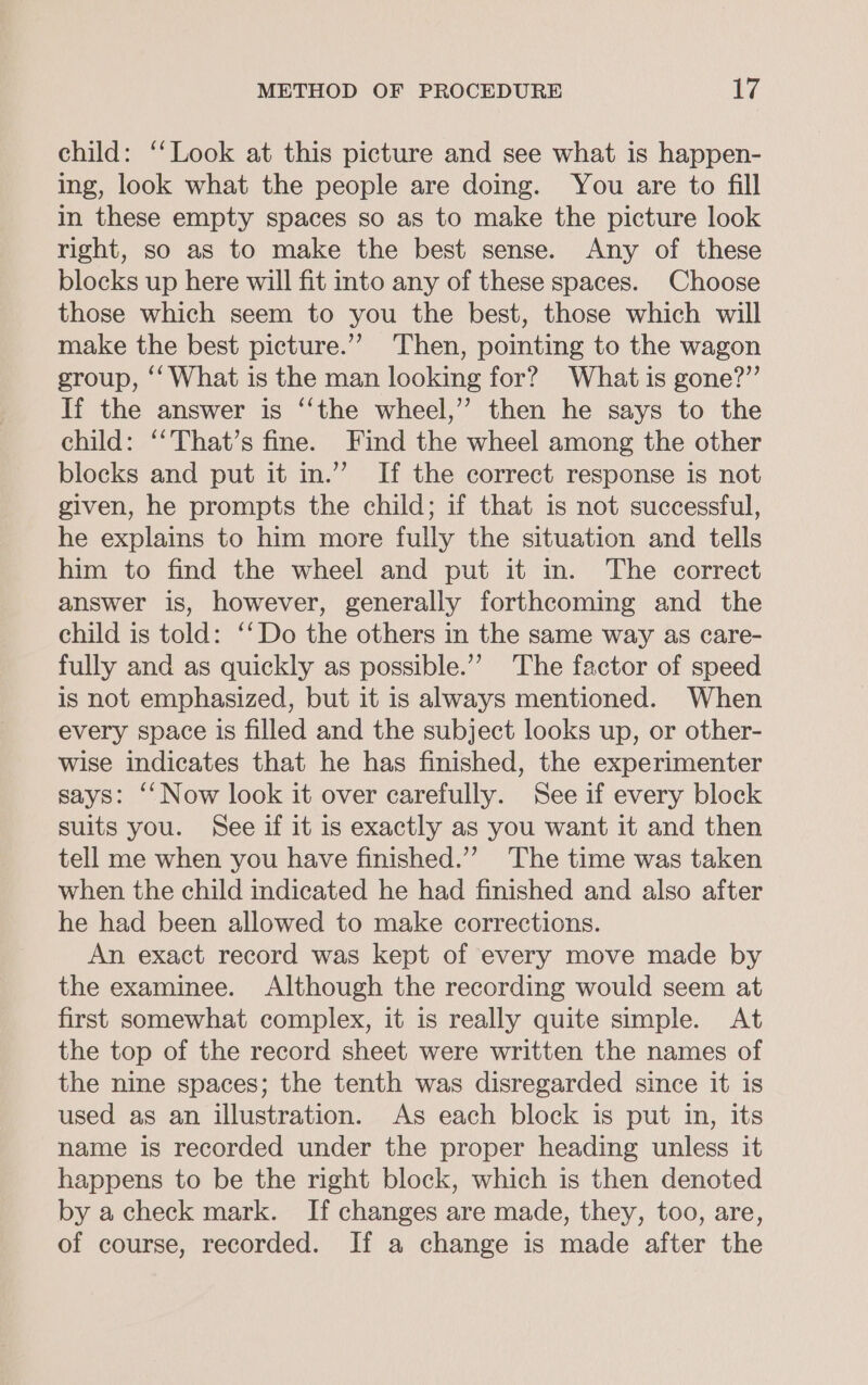 child: ‘‘Look at this picture and see what is happen- ing, look what the people are doing. You are to fill in these empty spaces so as to make the picture look right, so as to make the best sense. Any of these blocks up here will fit into any of these spaces. Choose those which seem to you the best, those which will make the best picture.”’ Then, pointing to the wagon group, ‘‘ What is the man looking for? What is gone?” If the answer is ‘“‘the wheel,” then he says to the child: ‘‘That’s fine. Find the wheel among the other blocks and put it in.” If the correct response is not given, he prompts the child; if that is not successful, he explains to him more fully the situation and tells him to find the wheel and put it in. The correct answer is, however, generally forthcoming and the child is told: ‘‘Do the others in the same way as care- fully and as quickly as possible.’’ The factor of speed is not emphasized, but it is always mentioned. When every space is filled and the subject looks up, or other- wise indicates that he has finished, the experimenter says: ‘‘ Now look it over carefully. See if every block suits you. See if it is exactly as you want it and then tell me when you have finished.’”? The time was taken when the child indicated he had finished and also after he had been allowed to make corrections. An exact record was kept of every move made by the examinee. Although the recording would seem at first somewhat complex, it is really quite simple. At the top of the record sheet were written the names of the nine spaces; the tenth was disregarded since it is used as an illustration. As each block is put in, its name is recorded under the proper heading unless it happens to be the right block, which is then denoted by a check mark. If changes are made, they, too, are, of course, recorded. If a change is made after the
