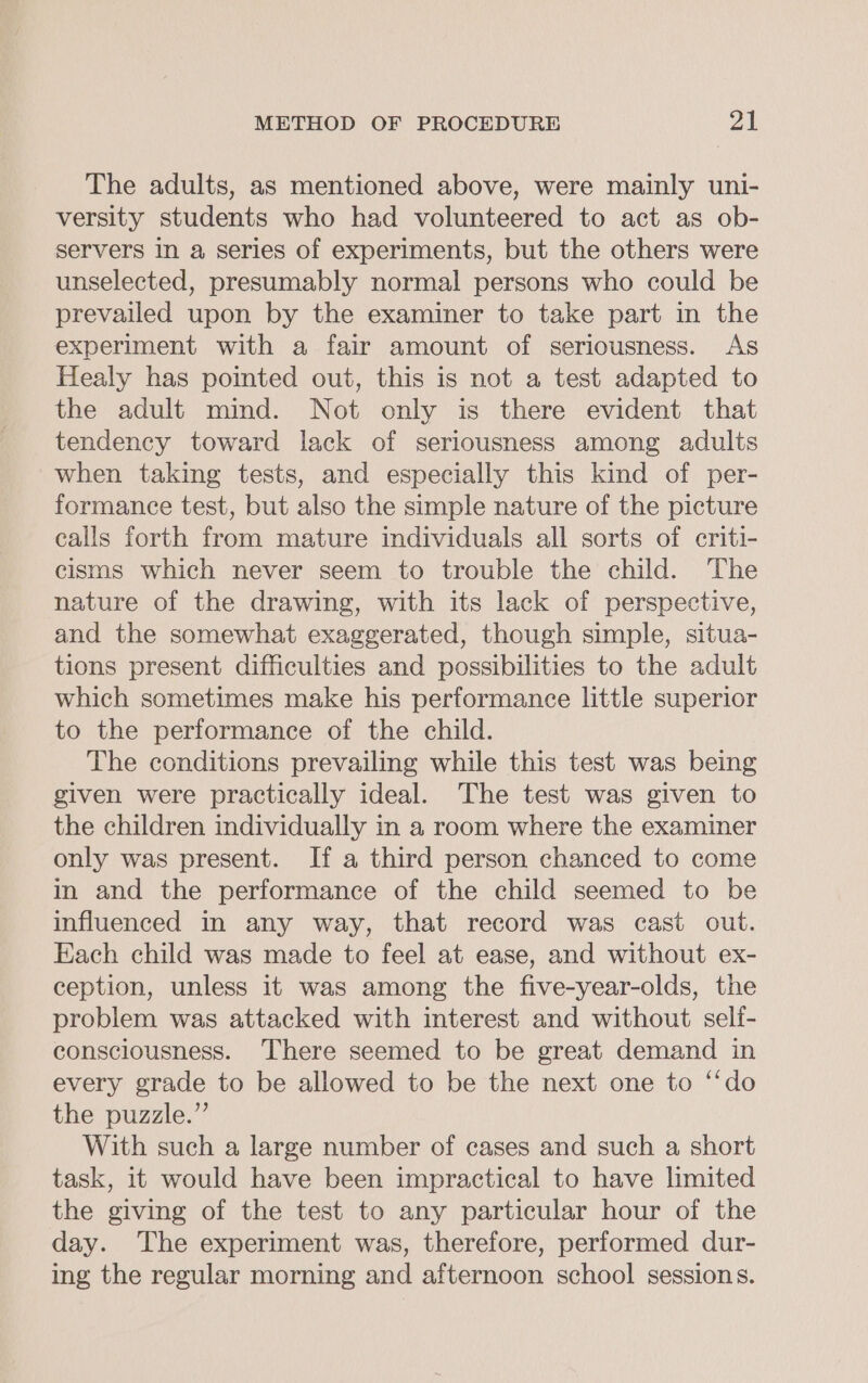 The adults, as mentioned above, were mainly uni- versity students who had volunteered to act as ob- servers in a series of experiments, but the others were unselected, presumably normal persons who could be prevailed upon by the examiner to take part in the experiment with a fair amount of seriousness. As Healy has pointed out, this is not a test adapted to the adult mind. Not only is there evident that tendency toward lack of seriousness among adults when taking tests, and especially this kind of per- formance test, but also the simple nature of the picture calls forth from mature individuals all sorts of criti- cisms which never seem to trouble the child. The nature of the drawing, with its lack of perspective, and the somewhat exaggerated, though simple, situa- tions present difficulties and possibilities to the adult which sometimes make his performance little superior to the performance of the child. The conditions prevailing while this test was being given were practically ideal. The test was given to the children individually in a room where the examiner only was present. If a third person chanced to come in and the performance of the child seemed to be influenced in any way, that record was cast out. Each child was made to feel at ease, and without ex- ception, unless it was among the five-year-olds, the problem was attacked with interest and without self- consciousness. There seemed to be great demand in every grade to be allowed to be the next one to ‘‘do the puzzle.” With such a large number of cases and such a short task, it would have been impractical to have limited the giving of the test to any particular hour of the day. The experiment was, therefore, performed dur- ing the regular morning and afternoon school sessions.