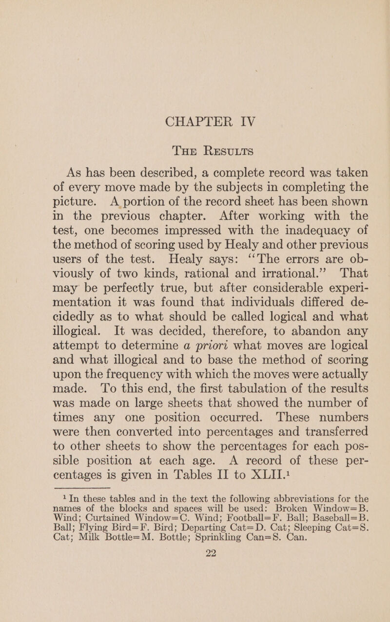 THe RESULTS As has been described, a complete record was taken of every move made by the subjects in completing the picture. A portion of the record sheet has been shown in the previous chapter. After working with the test, one becomes impressed with the inadequacy of the method of scoring used by Healy and other previous users of the test. Healy says: ‘‘The errors are ob- viously of two kinds, rational and irrational.’”? That may be perfectly true, but after considerable experi- mentation it was found that individuals differed de- cidedly as to what should be called logical and what illogical. It was decided, therefore, to abandon any attempt to determine a priors what moves are logical and what illogical and to base the method of scoring upon the frequency with which the moves were actually made. ‘To this end, the first tabulation of the results was made on large sheets that showed the number of times any one position occurred. These numbers were then converted into percentages and transferred to other sheets to show the percentages for each pos- sible position at each age. A record of these per- centages is given in Tables IT to XLIT.1 1In these tables and in the text the following abbreviations for the names of the blocks and spaces will be used: Broken Window=B. Wind; Curtained Window=C. Wind; Football=F. Ball; Baseball=B. Ball; Flying Bird=F. Bird; Departing Cat=D. Cat; Sleeping Cat=S. Cat; Milk Bottle=M. Bottle; Sprinkling Can=8. Can.