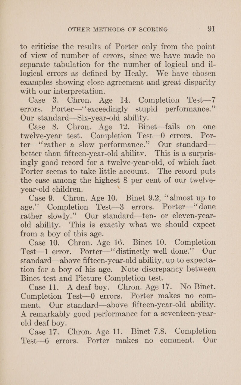 to criticise the results of Porter only from the point of view of number of errors, since we have made no separate tabulation for the number of logical and il- logical errors as defined by Healy. We have chosen examples showing close agreement and great disparity with our interpretation. Case 3. Chron. Age 14. Completion Test—7 errors. Porter—‘‘exceedingly stupid performance.” Our standard—Six-year-old ability. Case 8. Chron. Age 12. Binet—fails on one twelve-year test. Completion Test—0 errors. Por- ter—‘‘rather a slow performance.” Our standard— better than fifteen-year-old abilitv. This is a surpris- ingly good record for a twelve-year-old, of which fact Porter seems to take little account. The record puts the case among the highest 8 per cent of our twelve- year-old children. Case 9. Chron. Age 10. Binet 9.2, ‘‘almost up to age.’ Completion Test—3 errors. Porter—‘‘done rather slowly.” Our standard—ten- or eleven-year- old ability. This is exactly what we should expect from a boy of this age. Case 10. Chron. Age 16. Binet 10. Completion Test—1 error. Porter—‘‘distinctly well done.” Our standard—above fifteen-year-old ability, up to expecta- tion for a boy of his age. Note discrepancy between Binet test and Picture Completion test. Case 11. A deaf boy. Chron. Age 17. No Binet. Completion Test—0 errors. Porter makes no com- ment. Our standard—above fifteen-year-old ability. A remarkably good performance for a seventeen-year- old deaf boy. Case 17. Chron. Age 11. Binet 7.8. Completion Test—6 errors. Porter makes no comment. Our