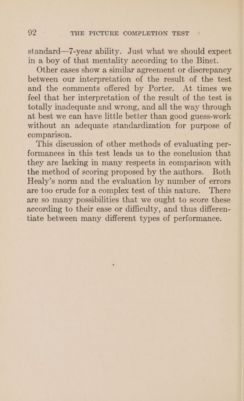 standard—7-year ability. Just what we should expect in a boy of that mentality according to the Binet. Other cases show a similar agreement or discrepancy between our interpretation of the result of the test. and the comments offered by Porter. At times we feel that her interpretation of the result of the test is totally inadequate and wrong, and all the way through at best we can have little better than good guess-work without an adequate standardization ies purpose of comparison. This discussion of other methods of Nee per- formances in this test leads us to the conclusion that they are lacking in many respects in comparison with the method of scoring proposed by the authors. Both Healy’s norm and the evaluation by number of errors are too crude for a complex test of this nature. There are so many possibilities that we ought to score these according to their ease or difficulty, and thus differen- - tiate between many different types of performance.