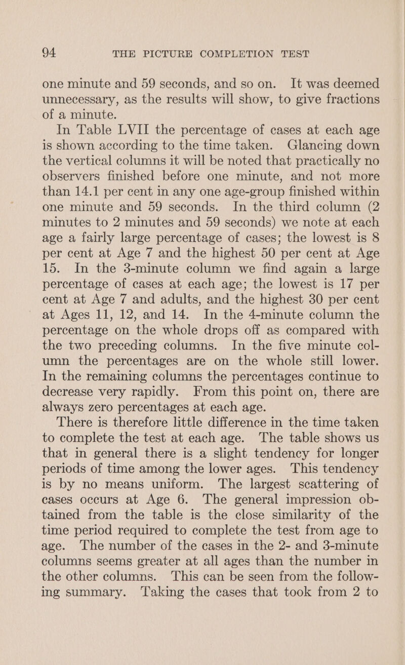 one minute and 59 seconds, and so on. It was deemed unnecessary, as the results will show, to give fractions of a minute. In Table LVII the percentage of cases at each age is Shown according to the time taken. Glancing down the vertical columns it will be noted that practically no observers finished before one minute, and not more than 14.1 per cent in any one age-group finished within one minute and 59 seconds. In the third column (2 minutes to 2 minutes and 59 seconds) we note at each age a fairly large percentage of cases; the lowest is 8 per cent at Age 7 and the highest 50 per cent at Age 15. In the 3-minute column we find again a large percentage of cases at each age; the lowest is 17 per cent at Age 7 and adults, and the highest 30 per cent at Ages 11, 12, and 14. In the 4-minute column the percentage on the whole drops off as compared with the two preceding columns. In the five minute col- umn the percentages are on the whole still lower. In the remaining columns the percentages continue to decrease very rapidly. From this point on, there are always zero percentages at each age. There is therefore little difference in the time taken to complete the test at each age. The table shows us that in general there is a slight tendency for longer periods of time among the lower ages. This tendency is by no means uniform. The largest scattering of cases occurs at Age 6. The general impression ob- tained from the table is the close similarity of the time period required to complete the test from age to age. The number of the cases in the 2- and 3-minute columns seems greater at all ages than the number in the other columns. This can be seen from the follow- ing summary. ‘Taking the cases that took from 2 to